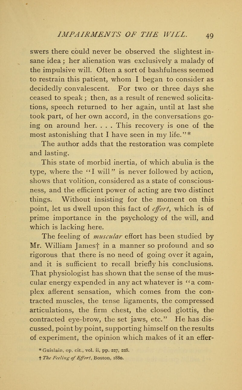 swers there could never be observed the slightest in- sane idea; her alienation was exclusively a malady of the impulsive will. Often a sort of bashfulness seemed to restrain this patient, whom I began to consider as decidedly convalescent. For two or three days she ceased to speak; then, as a result of renewed solicita- tions, speech returned to her again, until at last she took part, of her own accord, in the conversations go- ing on around her. . . . This recovery is one of the most astonishing that I have seen in my life.* The author adds that the restoration was complete and lasting. This state of morbid inertia, of which abulia is the type, where the I will is never followed by action, shows that volition, considered as a state of conscious- ness, and the efficient power of acting are two distinct things. Without insisting for the moment on this point, let us dwell upon this fact of effort, which is of prime importance in the psychology of the will, and which is lacking here. The feeling of muscular effort has been studied by Mr. William Jamesf in a manner so profound and so rigorous that there is no need of going over it again, and it is sufficient to recall briefly his conclusions. That physiologist has shown that the sense of the mus- cular energy expended in any act whatever is a. com- plex afferent sensation, which comes from the con- tracted muscles, the tense ligaments, the compressed articulations, the firm chest, the closed glottis, the contracted eye-brow, the set jaws, etc. He has dis- cussed, point by point, supporting himself on the results of experiment, the opinion which makes of it an effer- *Guislain, op. cit., vol. ii, pp. 227, 228. t The Feeling of Effort, Boston, 1880.