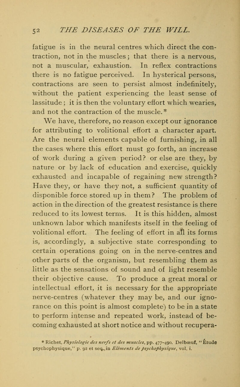 fatigue is in the neural centres which direct the con- traction, not in the muscles ; that there is a nervous, not a muscular, exhaustion. In reflex contractions there is no fatigue perceived. In hysterical persons, contractions are seen to persist almost indefinitely, without the patient experiencing the least sense of lassitude; it is then the voluntary effort which wearies, and not the contraction of the muscle.* We have, therefore, no reason except our ignorance for attributing to volitional effort a character apart. Are the neural elements capable of furnishing, in all the cases where this effort must go forth, an increase of work during a given period? or else are they, by nature or by lack of education and exercise, quickly exhausted and incapable of regaining new strength? Have they, or have they not, a sufficient quantity of disponible force stored up in them? The problem of action in the direction of the greatest resistance is there reduced to its lowest terms. It is this hidden, almost unknown labor which manifests itself in the feeling of volitional effort. The feeling of effort in all its forms is, accordingly, a subjective state corresponding to certain operations going on in the nerve-centres and other parts of the organism, but resembling them as little as the sensations of sound and of light resemble their objective cause. To produce a great moral or intellectual effort, it is necessary for the appropriate nerve-centres (whatever they may be, and our igno- rance on this point is almost complete) to be in a state to perform intense and repeated work, instead of be- coming exhausted at short notice and without recupera- * Richet, Physiologie des nerfs et des mttscles, pp. 477-490. Delboeuf,  Etude psychophysique, p. 92 et seq.,in Ele?nents de psychophysique, vol. i.