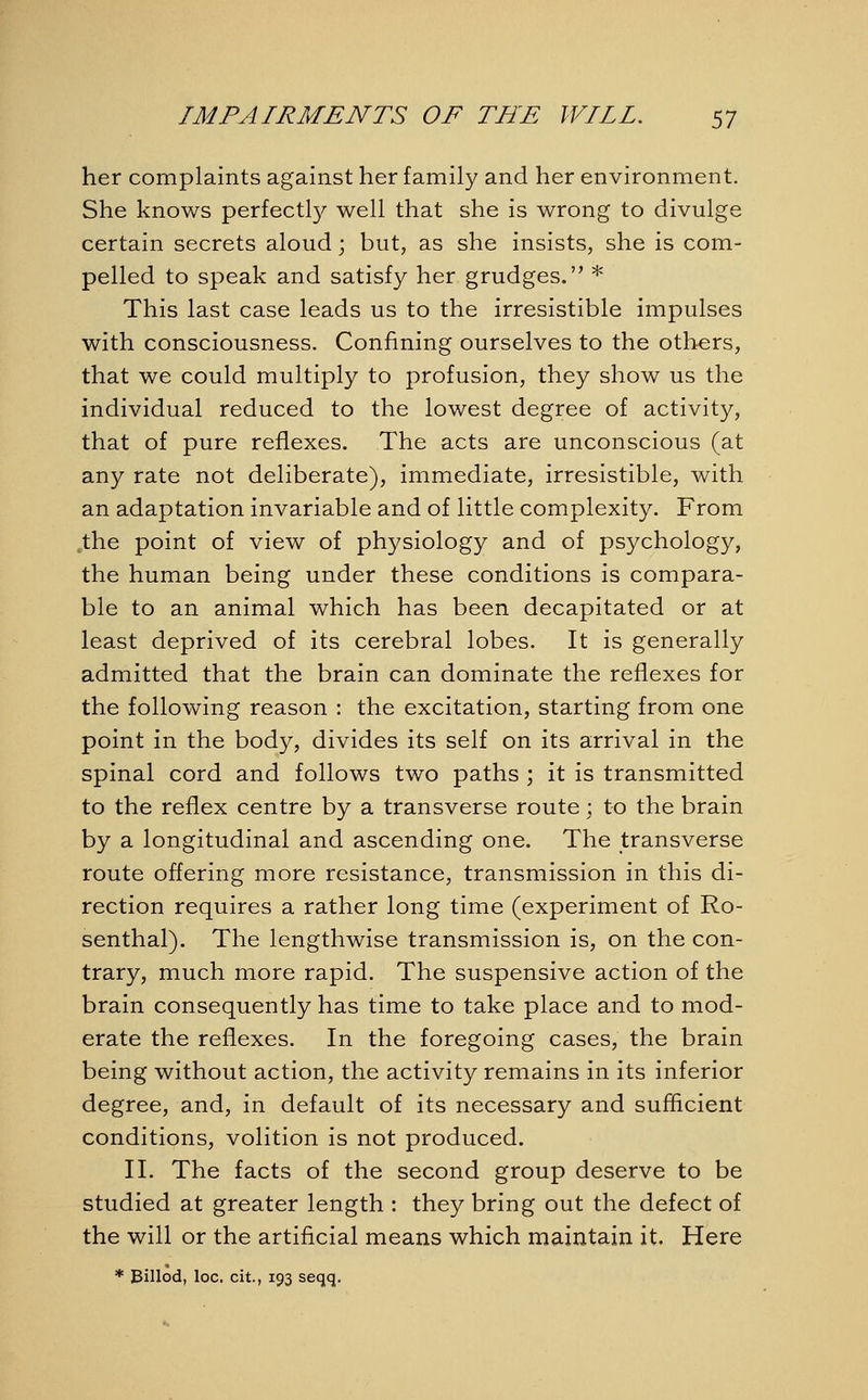 her complaints against her family and her environment. She knows perfectly well that she is wrong to divulge certain secrets aloud; but, as she insists, she is com- pelled to speak and satisfy her grudges.'' * This last case leads us to the irresistible impulses with consciousness. Confining ourselves to the others, that we could multiply to profusion, they show us the individual reduced to the lowest degree of activity, that of pure reflexes. The acts are unconscious (at any rate not deliberate), immediate, irresistible, with an adaptation invariable and of little complexity. From the point of view of physiology and of psychology, the human being under these conditions is compara- ble to an animal which has been decapitated or at least deprived of its cerebral lobes. It is generally admitted that the brain can dominate the reflexes for the following reason : the excitation, starting from one point in the body, divides its self on its arrival in the spinal cord and follows two paths ; it is transmitted to the reflex centre by a transverse route • to the brain by a longitudinal and ascending one. The transverse route offering more resistance, transmission in this di- rection requires a rather long time (experiment of Ro- senthal). The lengthwise transmission is, on the con- trary, much more rapid. The suspensive action of the brain consequently has time to take place and to mod- erate the reflexes. In the foregoing cases, the brain being without action, the activity remains in its inferior degree, and, in default of its necessary and sufficient conditions, volition is not produced. II. The facts of the second group deserve to be studied at greater length : they bring out the defect of the will or the artificial means which maintain it. Here * Billod, loc. cit., 193 seqq.