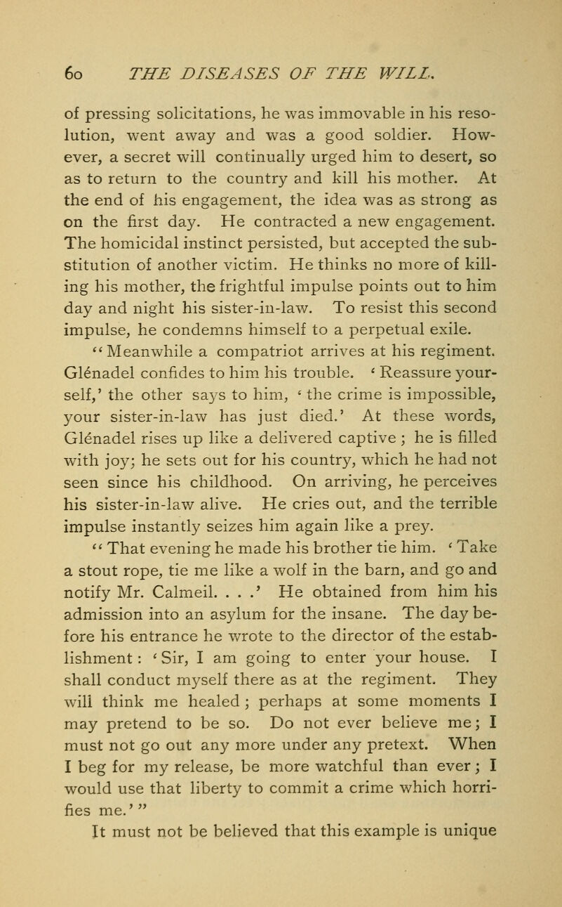 of pressing solicitations, he was immovable in his reso- lution, went away and was a good soldier. How- ever, a secret will continually urged him to desert, so as to return to the country and kill his mother. At the end of his engagement, the idea was as strong as on the first day. He contracted a new engagement. The homicidal instinct persisted, but accepted the sub- stitution of another victim. He thinks no more of kill- ing his mother, the frightful impulse points out to him day and night his sister-in-law. To resist this second impulse, he condemns himself to a perpetual exile. Meanwhile a compatriot arrives at his regiment. Gl£nadel confides to him his trouble. * Reassure your- self,' the other says to him, « the crime is impossible, your sister-in-law has just died.' At these words, Gl^nadel rises up like a delivered captive ; he is filled with joy; he sets out for his country, which he had not seen since his childhood. On arriving, he perceives his sister-in-law alive. He cries out, and the terrible impulse instantly seizes him again like a prey.  That evening he made his brother tie him. ' Take a stout rope, tie me like a wolf in the barn, and go and notify Mr. Calmeil. . . .' He obtained from him his admission into an asylum for the insane. The day be- fore his entrance he wrote to the director of the estab- lishment : ' Sir, I am going to enter your house. I shall conduct myself there as at the regiment. They will think me healed ; perhaps at some moments I may pretend to be so. Do not ever believe me; I must not go out any more under any pretext. When I beg for my release, be more watchful than ever; I would use that liberty to commit a crime which horri- fies me.'  It must not be believed that this example is unique