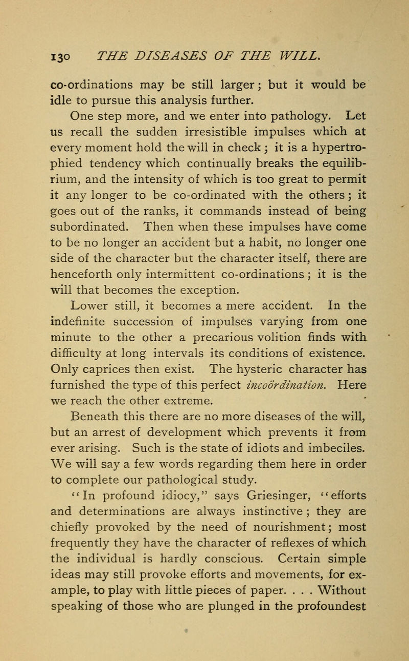 co-ordinations may be still larger; but it would be idle to pursue this analysis further. One step more, and we enter into pathology. Let us recall the sudden irresistible impulses which at ever)7 moment hold the will in check; it is a hypertro- phied tendency which continually breaks the equilib- rium, and the intensity of which is too great to permit it any longer to be co-ordinated with the others; it goes out of the ranks, it commands instead of being subordinated. Then when these impulses have come to be no longer an accident but a habit, no longer one side of the character but the character itself, there are henceforth only intermittent co-ordinations ; it is the will that becomes the exception. Lower still, it becomes a mere accident. In the indefinite succession of impulses varying from one minute to the other a precarious volition finds with difficulty at long intervals its conditions of existence. Only caprices then exist. The hysteric character has furnished the type of this perfect incoordination. Here we reach the other extreme. Beneath this there are no more diseases of the will, but an arrest of development which prevents it from ever arising. Such is the state of idiots and imbeciles. We will say a few words regarding them here in order to complete our pathological study. In profound idiocy, says Griesinger, efforts and determinations are always instinctive ; they are chiefly provoked by the need of nourishment; most frequently they have the character of reflexes of which the individual is hardly conscious. Certain simple ideas may still provoke efforts and movements, for ex- ample, to play with little pieces of paper. . . . Without speaking of those who are plunged in the profoundest