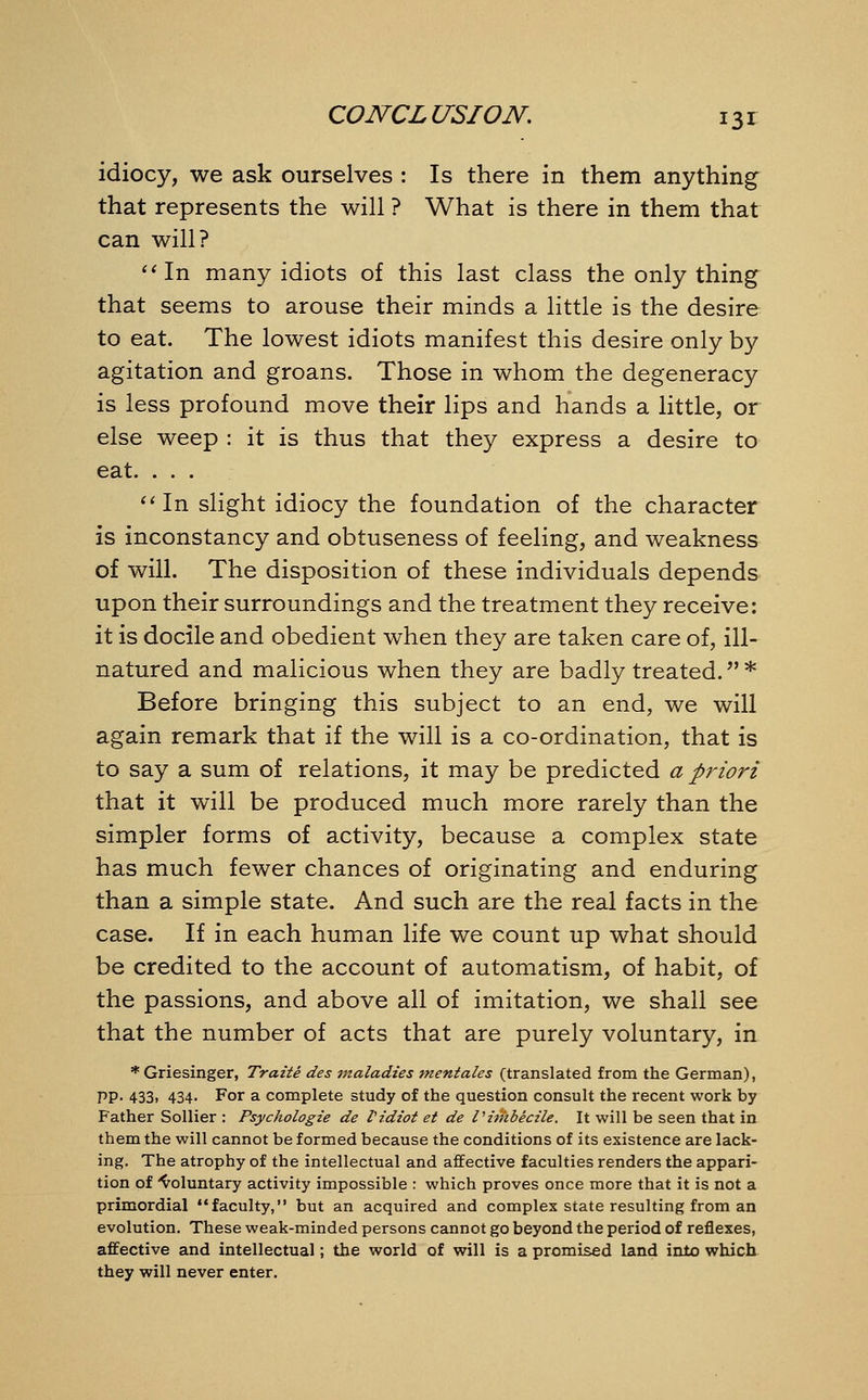 idiocy, we ask ourselves : Is there in them anything that represents the will ? What is there in them that can will? In many idiots of this last class the only thing that seems to arouse their minds a little is the desire to eat. The lowest idiots manifest this desire only by agitation and groans. Those in whom the degeneracy is less profound move their lips and hands a little, or else weep : it is thus that they express a desire to eat. . . . In slight idiocy the foundation of the character is inconstancy and obtuseness of feeling, and weakness of will. The disposition of these individuals depends upon their surroundings and the treatment they receive: it is docile and obedient when they are taken care of, ill- natured and malicious when they are badly treated. * Before bringing this subject to an end, we will again remark that if the will is a co-ordination, that is to say a sum of relations, it may be predicted a priori that it will be produced much more rarely than the simpler forms of activity, because a complex state has much fewer chances of originating and enduring than a simple state. And such are the real facts in the case. If in each human life we count up what should be credited to the account of automatism, of habit, of the passions, and above all of imitation, we shall see that the number of acts that are purely voluntary, in *Griesinger, Traite des maladies mentales (translated from the German), PP- 433. 434- For a complete study of the question consult the recent work by Father Sollier : Psychologie de Vidiot et de Viitibecile. It will be seen that in them the will cannot be formed because the conditions of its existence are lack- ing. The atrophy of the intellectual and affective faculties renders the appari- tion of 'voluntary activity impossible : which proves once more that it is not a primordial faculty, but an acquired and complex state resulting from an evolution. These weak-minded persons cannot go beyond the period of reflexes, affective and intellectual; the world of will is a promised land into which they will never enter.