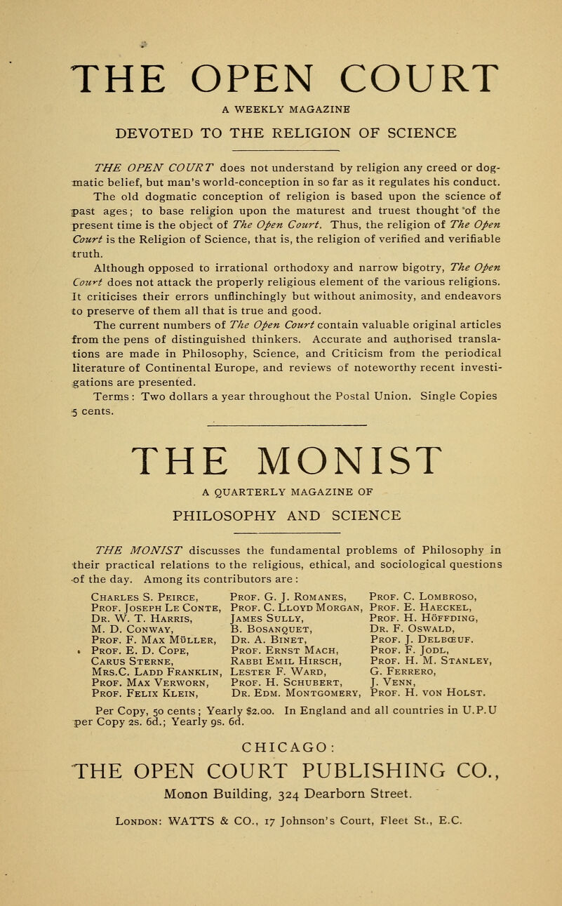 THE OPEN COURT A WEEKLY MAGAZINE DEVOTED TO THE RELIGION OF SCIENCE THE OPEN COURT does not understand by religion any creed or dog- matic belief, but man's world-conception in so far as it regulates his conduct. The old dogmatic conception of religion is based upon the science of past ages; to base religion upon the maturest and truest thought 'of the present time is the object of The Open Court. Thus, the religion of The Open Court is the Religion of Science, that is, the religion of verified and verifiable truth. Although opposed to irrational orthodoxy and narrow bigotry, The Open Court does not attack the properly religious element of the various religions. It criticises their errors unflinchingly but without animosity, and endeavors to preserve of them all that is true and good. The current numbers of The Open Court contain valuable original articles from the pens of distinguished thinkers. Accurate and authorised transla- tions are made in Philosophy, Science, and Criticism from the periodical literature of Continental Europe, and reviews of noteworthy recent investi- gations are presented. Terms : Two dollars a year throughout the Postal Union. Single Copies 5 cents. THE MONIST A QUARTERLY MAGAZINE OF PHILOSOPHY AND SCIENCE THE MONIST discusses the fundamental problems of Philosophy in their practical relations to the religious, ethical, and sociological questions •of the day. Among its contributors are : Charles S. Peirce, Prof. G. J. Romanes, Prof. C. Lombroso, Prof. Joseph Le Conte, Prof. C. Lloyd Morgan, Prof. E. Haeckel, Dr. W. T. Harris, James Sully, Prof. H. Hoffding, M. D. Conway, B. Bosanquet, Dr. F. Oswald, Prof. F. Max Muller, Dr. A. Binet, Prof. J. Delbo3uf. . Prof. E. D. Cope, Prof. Ernst Mach, Prof. F. Jodl, Carus Sterne, Rabbi Emil Hirsch, Prof. H. M. Stanley, Mrs.C. Ladd Franklin, Lester F. Ward, G. Ferrero, Prof. Max Verworn, Prof. H. Schubert, J. Venn, Prof. Felix Klein, Dr. Edm. Montgomery, Prof. H. von Holst. Per Copy, 50 cents; Yearly $2.00. In England and all countries in U.P.U per Copy 2s. 6d.; Yearly 9s. 6<i. CHICAGO: THE OPEN COURT PUBLISHING CO., Morion Building, 324 Dearborn Street. London: WATTS & CO., 17 Johnson's Court, Fleet St., E.C.