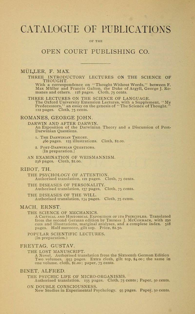 CATALOGUE OF PUBLICATIONS OPEN COURT PUBLISHING CO. MULJLER, F. MAX. THREE INTRODUCTORY LECTURES ON THE SCIENCE OF THOUGHT. With a correspondence on Thought Without Words, between F. Max Miiller and Francis Galton, the Duke of Argyll, George J. Ro- manes and others. 12S pages. Cloth, 75 cents. THREE LECTURES ON THE SCIENCE OF LANGUAGE. The Oxford University Extension Lectures, with a Supplement, My Predecessors, an essay on the genesis of The Science of Thought. 112 pages. Cloth, 75 cents. ROMANES, GEORGE JOHN. DARWIN AND AFTER DARWIN. An Exposition of the Darwinian Theory and a Discussion of Post- Darwinian Questions. 1. The Darwinian Theory. 460 pages. 125 illustrations. Cloth, £2.00. 2. Post-Darwinian Questions. (In preparation.) AN EXAMINATION OF WEISMANNISM. 236 pages. Cloth, $1.00. RIBOT, TH. THE PSYCHOLOGY OF ATTENTION. Authorised translation, 121 pages. Cloth, 75 cents. THE DISEASES OF PERSONALITY. Authorised translation, 157 pages. Cloth, 75 cents. THE DISEASES OF THE WILL. Authorised translation, 134 pages. Cloth, 75 cents. MACH, ERNST. THE SCIENCE OF MECHANICS. A Critical and Historical Exposition of its Principles. Translated from the second German edition by Thomas J. McCormack, with 250 cuts and illustrations, marginal analyses, and a complete index. 518 pages. Half morocco, gilt top. Price, S2.50. POPULAR SCIENTIFIC LECTURES. (In preparation.) FREYTAG, GUSTAV. THE LOST MANUSCRIPT. A Novel. Authorised translation from the Sixteenth German Edition Two volumes. 953 pages. Extra cloth, gilt top, 84.00 ; the same in one volume, cloth, $1.00; paper, 75 cents. BINET, ALFRED. THE PSYCHIC LIFE OF MICRO-ORGANISMS. Authorised translation. 135 pages. Cloth, 75 cents; Paper, 50 cents. ON DOUBLE CONSCIOUSNESS. New Studies in Experimental Psychology. 93 pages. Paper, 50 cents.