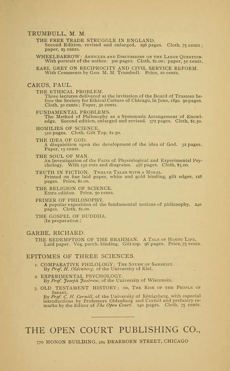 TRUMBULL, M. M. THE FREE TRADE STRUGGLE IN ENGLAND. Second Edition, revised and enlarged. 296 pages. Cloth, 75 cents ; paper, 25 cents. WHEELBARROW: Articles and Discussions on the Labor Question. With portrait of the author. 300 pages. Cloth, fi.oo; paper, 50 cents. EARL GREY ON RECIPROCITY AND CIVIL SERVICE REFORM. With Comments by Gen. M. M. Trumbull. Price, 10 cents. CARUS, PAUL. THE ETHICAL PROBLEM. Three lectures delivered at the invitation of the Board of Trustees be- fore the Society for Ethical Culture of Chicago, in June, 1890. 90 pages. Cloth, 50 cents ; Paper, 30 cents. FUNDAMENTAL PROBLEMS. The Method of Philosophy as a Systematic Arrangement of Knowl- edge. Second edition, enlarged and revised. 372 pages. Cloth, $1.50. HOMILIES OF SCIENCE. 310 pages. Cloth, Gilt Top, $1.50. THE IDEA OF GOD. A disquisition upon the development of the idea of God. 32 pages. Paper, 15 cents. THE SOUL OF MAN. An Investigation of the Facts of Physiological and Experimental Psy- chology. With 152 cuts and diagrams. 45S pages. Cloth, $3.00. TRUTH IN FICTION. Twelve Tales with a Moral. Printed on fine laid paper, white and gold binding, gilt edges, 128 pages. Price, $1.00. THE RELIGION OF SCIENCE. Extra edition. Price, 50 cents. PRIMER OF PHILOSOPHY. A popular exposition of the fundamental notions of philosophy. 240 pages. Cloth, $1.00. THE GOSPEL OF BUDDHA. (In preparation.) GARBE, RICHARD. THE REDEMPTION OF THE BRAHMAN. A Tale of Hindu Life. Laid paper. Veg. parch, binding. Gilt top. 96 pages. Price, 75 cents. EPITOMES OF THREE SCIENCES. 1. COMPARATIVE PHILOLOGY; The Study of Sanskrit. By Prof. H. Oldenberg, of the University of Kiel. 2. EXPERIMENTAL PSYCHOLOGY. By Prof. Joseph Jastro-v, of the University of Wisconsin. 3. OLD TESTAMENT HISTORY; or, The Rise of the People of Israel. By Prof. C. H. Cornill, of the University of Konigsberg, with especial introductions by Professors Oldenberg and Cornill and prefatory re- marks by the Editor of The Open Court. 140 pages. Cloth, 75 cents. THE OPEN COURT PUBLISHING CO., 770 MONON BUILDING, 324 DEARBORN STREET, CHICAGO