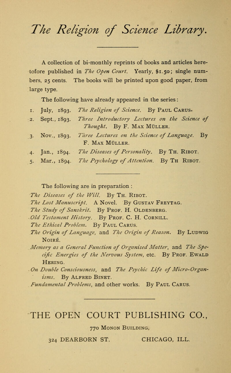 The Religion of Science Library. A collection of bi-monthly reprints of books and articles here- tofore published in The Open Court. Yearly, $1.50; single num- bers, 25 cents. The books will be printed upon good paper, from large type. The following have already appeared in the series : 1. July, 1893. The Religion of Science. By Paul Carus. Three Introductory Lectures on the Science of Thought. By F. Max Muller. Three Lectures on the Science of Language. By F. Max Muller. The Diseases of Personality. By Th. Ribot. The Psychology of Attention. By Th Ribot. 2. Sept. , 1893. 3- Nov., 1893. 4- Jan., 1894. 5- Mar., 1894. The following are in preparation : The Diseases of the Will. By Th. Ribot. The Lost Manuscript. A Novel. By Gustav Freytag. The Study of Sanskrit. By Prof. H. Oldenberg. Old Testament History. By Prof. C. H. Cornill. The Ethical Problem. By Paul Carus. The Origin of Language, and The Origin of Reason. By Ludwig Noire. Memory as a General Function of Organised Matter, and The Spe- cific Energies of the Nervous System, etc. By Prof. Ewald Hering. On Double Consciousness, and The Psychic Life of Micro-Organ- isms. By Alfred Binet. Fundamental Problems, and other works. By Paul Carus. THE OPEN COURT PUBLISHING CO., 770 Monon Building, 324 DEARBORN ST. CHICAGO, ILL.