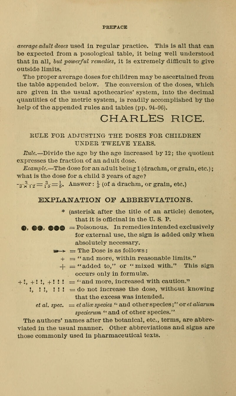 be expected from a posological table, it being well understood that in all, but powerful remedies, it Is extremely difficult to give outside limits. The proper average doses for children may be ascertained from the table appended below. The conversion of the doses, which are given in the usual apothecaries' system, into the decimal quantities of the metric system, is readily accomplished by the help of the appended rules and tables (pp. 94-96). charl:es rice. EULE FOE ADJUSTING THE DOSES FOR CHILDREN UNDER TWELVE YEARS. Eule.—Divide the age by the age increased by 12; the quotient expresses the fraction of an adult dose. Example.—The dose for an adult being 1 (drachm, or grain, etc.); what is the dose for a child 3 years of age? -j-^ xi^= 15^5' Answer: I- (of a drachm, or grain, etc.) expijANation of abbreviations. * (asterisk after the title of an article) denotes, that it is officinal in the U. S. P. •» ••» 99® = Poisonous. In remedies intended exclusively for external use, the sign is added only when absolutely necessary. vst-^ — The Dose is as follows: + = and more, within reasonable limits. -f = added to, or mixed with. This sign occurs only in formulas. + !,+!!,+!!! = and more, increased with caution. !, ! !, ! ! ! = do not increase the dose, without knowing that the excess was intended. et al. spec. = et alice species '' and other species; or «^aZmruni specierum  and of other species. The authors' names after the botanical, etc., terms, are abbre- viated in the usual manner. Other abbreviations and signs are those commonly used In pharmaceutical texts.