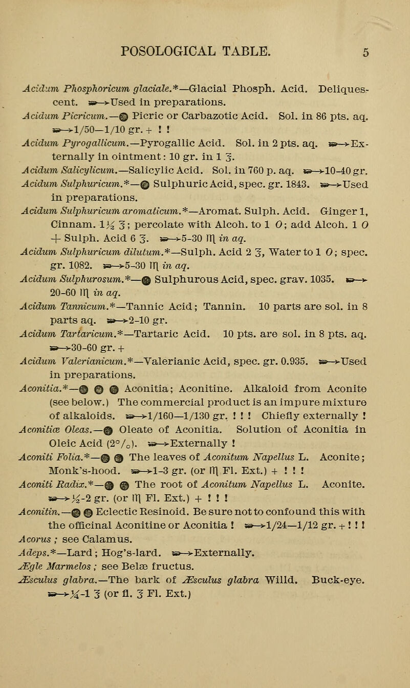 Acidum PhospJioricum glaciale.*—Glacial Pliosph. Acid. Deliques- cent. »—j-Used lu preparations. Acidum Picricum.—® Picric or Carbazotic Acid. Sol. in 86 pts. aq. s»-^l/50—1/10 gr. + ! ! Acidum Pyrogallicum.—Pjrogallic Acid. Sol. iu 2 pts. aq. a*-^'Ex- ternally in ointment: 10 gr. iu 1 5. A cidum, Salicylicum.—Salicylic Acid. Sol. in 760 p. aq. «»—vlO-40 gr. Acidum SuIphuricum.*—@ Sulphuric Acid, spec. gr. 1843. »—j-Used in preparations. Acidum Sulphuricum aromaticum.*—Aromat. Sulph. Acid. Ginger 1, Cinnam. 1>0; percolate with Alcoh. to 1 0; add Alcoh. 1 0 4- Sulph. Acid 6 3. s»-v5-30 \\[ in aq. Acidum Sulphuricum, dilutum.*—Sulpli. Acid 2 3, Water to 1 0; spec. gr. 1082. 5a->5-30 ir[ vi aq. Acidum Sulphurosum.*—® Sulphurous Acid, spec. grav. 1035. »»—> 20-60 111 in aq. Acidum Tannicum.*—Tannic Acid; Tannin, 10 parts are sol. in 8 parts aq. a»-^2-10 gr. Acidum rarfancum.*—Tartaric Acid. 10 pts. are sol. in 8 pts. aq. »-v30-60 gr. + Acidum FaZerianicMm.*—Valerianic Acid, spec. gr. 0.935. » >TJsed in preparations. Aconitia.*—% ® @ Aconitia; Aconitine. Alkaloid from Aconite (see below.) The commercial product is an impure mixture of alkaloids. »-^l/160—1/130 gr, ! ! ! Chiefly externally ! Aconitice. Oleas.—% Oleate of Aconitia. Solution of Aconitia in Oleic Acid (2°/o). w-*Externally ! Aconiti Folia.*—% @ The leaves of Aconitum Napellus L. Aconite; Monk's-hood. 3b-^-1-3 gr. (or ITl Fl, Ext.) + ! ! ! Aconiti Radix.*—@ @ The root of Aconitum, Napellus L. Aconite. »->>^2 gr. (or iri Fl. Ext.) + ! ! ! Aconitin.—@ © Eclectic Resinoid. Be sure not to confound this with the officinal Aconitine or Aconitia ! »»—>l/24—1/12 gr. -t-! ! I Acorus; see Calamus. ^fZeps.*—Lard; Hog's-lard. sb—vExternally. ^gle Marmelos ; see Belas fructus. Msculus glabra.—Tla.e hark of JEsculus glabra Willd. Buck-eye.