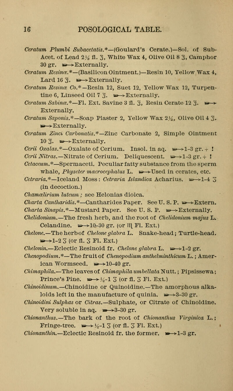 Ceratum Plumhi Suhacelatis.*—(Goulard's Cerate.)—Sol. of Sub- Acet. of Lead 2>2 fl. 3, White Wax 4t, Olive Oil 8 3, Camphor 30 gr. s»->Externally. Ceratum i2esir?fe.*—(BasiliconOintment.)—Resiu 10, Yellow Wax 4, Lard 16 3. »-4-Externally, Ceratum Resince Co.*—Resin 12, Suet 12, Yellow Wax 12, Turpen- tine 6, Linseed Oil 7 3. w—vExternally. Ceratum Sabince.*—^!. Ext. Savine 3 fl. 3, Resin Cerate 12 3. s»-v Externally. Ceratum Saponis.*—Soap Plaster 2, Yellow Wax 2>2, Olive Oil 4 3. »-vExternally. Ceratum Zinci Carbonalis.*—Zinc Carbonate 2, Simple Ointment 10 3. 5i»-^Externally. Cem Oxatas.*—Oxalate of Cerium. Insol. in aq. a»-^-l-3 gr.-r ! Ceni iVi^ras.—Nitrate of Cerium. Deliquescent, s*—j-1-3 gr. + ! Cetacewm.*—Spermaceti. Peculiar fatty substance from the sperm whale, Physeter macrocephalus L. »—vUsed in cerates, etc. Ce^raria.*—Iceland Moss: Cetraria Islandica Acharius. *;;—vl-4 3 (in decoction.) Chamcelirium luteum; see Helonias dioica. CAar^a Can d/iaridis.*—Can tharides Paper. See U.S. P. s»-j-Extern. Charta Sinapis.*—Mustard Paper. See U. S. P. ss-^-Externally. Chelidonium.—The fresh herb, and the root of Chelidonium majus L. Celandine. »-^10-30 gr. (or ITt Fl. Ext.) CTieZone.—Theherbof Gheloneglabra Ia. Snake-head; Turtle-head. »-^l-2 3 (or fl. 3 El. Ext.) Chelonin.—Eclectic Resinoid fr. Chelone glabra L. s»-^l-2 gr. Chenopodium.*—The fruit of Chenopodium anthelminthicum L.; Amer- ican Wormseed. »-^10-40 gr. C/iimopMa.—The leaves of ChimapldlaumbellatalHwti.; Pipsissewa; Prince's Pine. w-*-i^-l 3 (or fl. 3 Fl. Ext.) Chinoidinum.—Chinoidine or Qulnoidine.—The amorphous alka- loids left in the manufacture of quinia. s»->3-30 gr. Chinoidini Sulphas or Ciiras.—Sulphate, or Citrate of Chinoidine. Very soluble in aq. a»->3-30 gr. Chionanthus.—The bark of the root of Chionantkus Virginica L.; Fringe-tree. »-> Ji-l 3 (or fl. 3 Fl. Ext.) C/uo7ianttm,—Eclectic Resinoid fr. the former. »»—>l-3 gr.