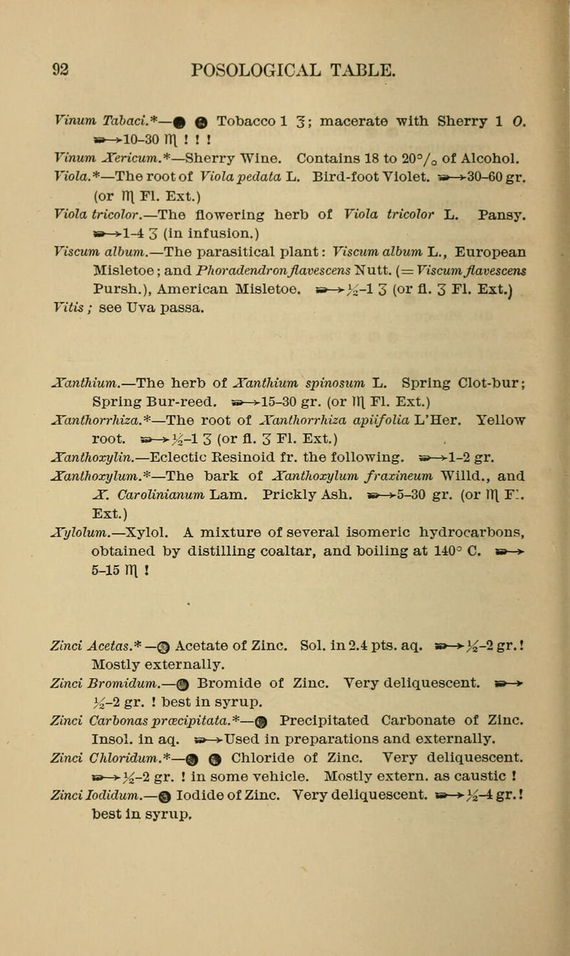 Vinum Tahaci.*—% Q Tobacco 1 3; macerate ■with Sherry 1 0. s»-vl0-30 ni ! ! ! Vinum JTericum.*—Sherry Wine. Contains 18 to 20°/o of Alcohol. FioZa.*—The root of Viola pedata 1j. Bird-foot Violet. 5»--v30-60 gr, (or ITl Fl. Ext.) Viola tricolor.—The flowering herb of Viola tricolor L. Pansy. 5»-*l-4 3 (in infusion.) Viscum album.—The parasitical plant: Viscum album 1,., European Misletoe; and Phoradendronjlavescens Nutt. (= Viscumfiavescens Pursh.), American Misletoe. 5i»-^>X-l 3 (or fl. 3 Fl. Ext.) Vitis; see Uva passa. Xanthium.—Th.Q herb of JTantldum spinosum L, Spring Clot-bur; Spring Bur-reed, w^l5-30 gr. (or 111 T^l- Ext.) JTanthon-hiza.*—The root of A'anthorrhiza apiifolia L'Her. Yellow root. »-H^K-l 3 (or fl. 3 Fl. Ext.) ^anthoxylin.—'Eclectic Kesinoid fr. the following. h»-^1-2 gr. ^anthoxylum.*—The bark of A'anthoxylum fraxineum Willd., and JT. Carolinianum Lam. Prickly Ash. aB-^5-30 gr. (or JT\ F. Ext.) .J'ylolum.—Xylol. A mixture of several isomeric hydrocarbons, obtained by distilling coaltar, and boiling at 140° C. «»—> 5-15 ni ! Zmci J-cetos.*—0 Acetate of Zinc. Sol. in2.4pts. aq. so->>^-2gr.! Mostly externally. Zinci Bromidum.—@ Bromide of Zinc. Very deliquescent. b»—»• 1^-2 gr. ! best in syrup. Zinci CarbonasprcEcipitata.*—@ Precipitated Carbonate of Zinc. Insol. in aq. s»-^Used in preparations and externally. Zinci Chloridum.*—^ Q Chloride of Zinc. Very deliquescent. B»—j-3^-2 gr. ! in some vehicle. Mostly extern, as caustic ! Zinci lodidum.—Q Iodide of Zinc. Very deliquescent. *»-*->^-4 gr.! best In syrup.