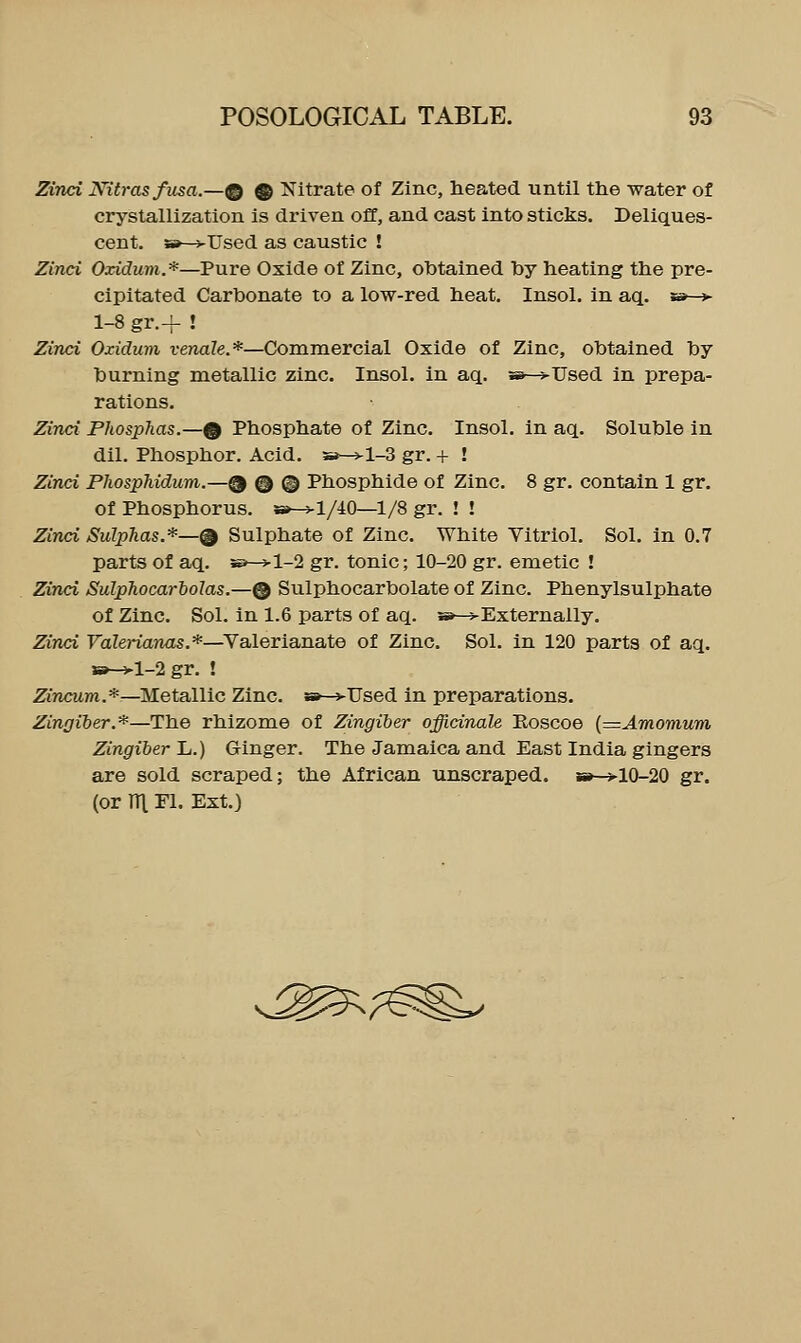 Zind JVitras fusa.—@ ® Nitrate of Zinc, heated until the water of crystallization is driven off, and cast into sticks. Deliques- cent. SB—vUsed as caustic ! Zinci Oxidum.*—Pure Oxide of Zinc, obtained hy heating the pre- cipitated Carbonate to a low-red heat. Insol. in aq. w—»- 1-8 gr.-f ! Zinci Oxidum venale.*—Commercial Oxide of Zinc, obtained by burning metallic zinc. Insol. in aq. »-^Used in prepa- rations. Zinci Phosphas.—^ Phosphate of Zinc. Insol. in aq. Soluble in dil. Phosphor. Acid. 5»—j-1-3 gr. + ! Zinci PJiosphidum.—^ © © Phosphide of Zinc. 8 gr. contain 1 gr. of Phosphorus. 8»-^l/iO—1/8 gr. ! ! Zinci Sulphas.*—Q Sulphate of Zinc. White Vitriol. Sol. in 0.7 parts of aq. s>—>l-2 gr. tonic; 10-20 gr. emetic ! Zinci SulpJiocarbolas.—® Sulphocarbolate of Zinc. Phenylsulphate of Zinc. Sol. In 1.6 parts of aq. »-^Externally. Zinci FaZerianas.*—Valerianate of Zinc. Sol. in 120 parts of aq. w^l-2 gr. ! ZiTicum.*—Metallic Zinc. »—>Used in preparations. Zingiber.*—The rhizome of Zingiber officinale Eoscoe {=Amomum Zingiber Jj.) Ginger. The Jamaica and East India gingers are sold scraped; the African unscraped. »—>10-20 gr. (or ni El. Ext.) v.^^;^^