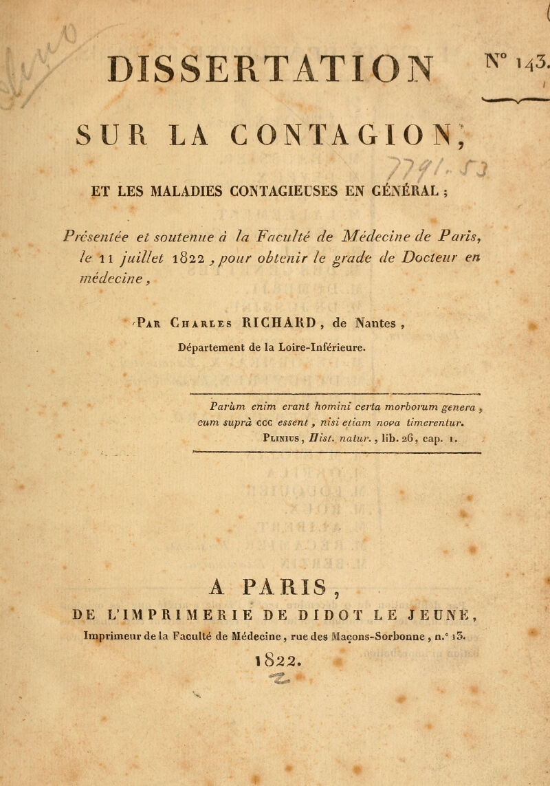 DISSERTATION K°'<3 SUR LA CONTAGION, 77 f ET LES MALADIES CONTAGIEUSES EN GÉNÉRAL ; Présentée et soutenue à la Faculté de Médecine de Paris, le 11 juillet 1822 _, pour obtenir le grade de Docteur en médecine, Par Charles RICHARD, de Nantes, Département de la Loire-Inférieure. Pavum enim erant homini certa morborum gênera $ cum suprà ccc essent, nisi etiam nova timerentur. Piinitjs, Hist. natur., lib. 26, cap. 1. A PARIS j DE L'IMPRIMERIE DE DIDOT LE JEUNE, Imprimeur de la Faculté de Médecine, rue des Maçons-Sorbonne , n.° i3. 1822.