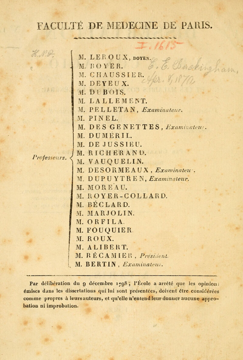FACULTÉ DE MEDECINE DE PARIS. Professeurs, «f t M. LEROUX, doyen. M. NOYER. M. C HAUSSIER. M. DEYEUX. m. Dubois. m. lalleme^t. M* PELLETAN, Examinateur. M. PIN EL. M. DES GENETTES, Examinaiew M. DUMERIL. M. DE JUSSIEU. M. RICHEftAND. M. VAUQUELIIN. M. DESOB.ME Ai] K , Exammateif. M. DUPUYTREN, Examinateur. M. MOREAU. M. ROYER-COLLARD. M. BÉGLARD. M. MARJOLIN. M. ORFILA. M. FOUQUIER. M. ROUX. M. ALIBERT. M. R É G A M I E R , Président. M. BERÏIN, Examinateur. Par délibération du 9 décembre 1798, l'École a arrêté que les opinion] émises dans les dissertations qui lui sont présentées, doivent être considérées comme propres à leurs auteurs, et qu'elle n'entend leur donner aucune appro- bation ni improbalion.