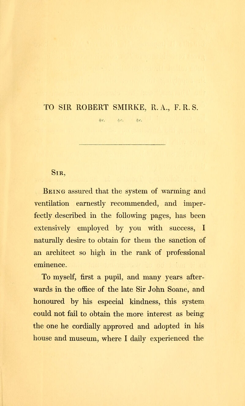 TO SIR ROBERT SMIRKE, R. A., F. R. S. §-c. §■<•. §-c. Sir, Being assured that the system of warming and ventilation earnestly recommended, and imper- fectly described in the following pages, has been extensively employed by you with success, I naturally desire to obtain for them the sanction of an architect so high in the rank of professional eminence. To myself, first a pupil, and many years after- wards in the office of the late Sir John Soane, and honoured by his especial kindness, this system could not fail to obtain the more interest as being the one he cordially approved and adopted in his house and museum, where I daily experienced the