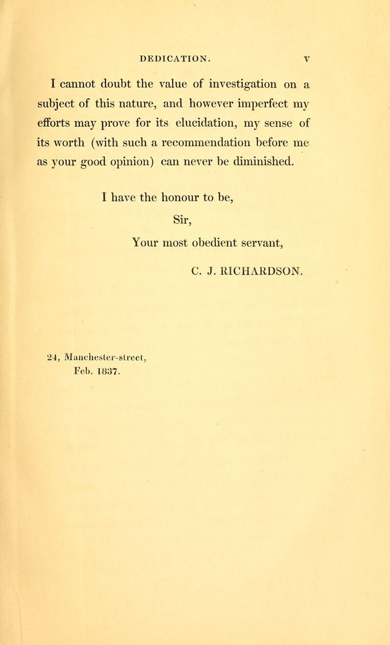 I cannot doubt the value of investigation on a subject of this nature, and however imperfect my efforts may prove for its elucidation, my sense of its worth (with such a recommendation before me as your good opinion) can never be diminished. I have the honour to be, Sir, Your most obedient servant, C. J. RICHARDSON. 24, Manchester-street, Feb. 1837.