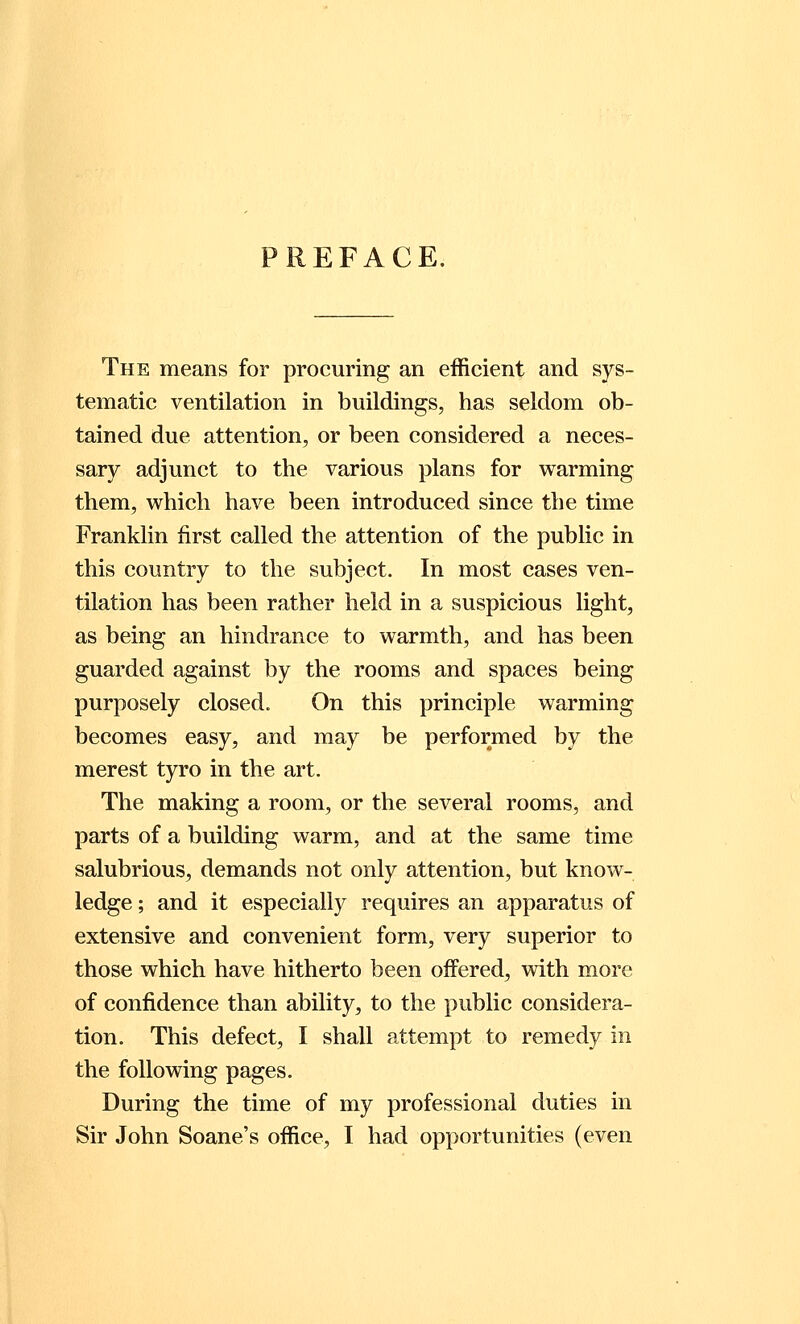 PREFACE. The means for procuring an efficient and sys- tematic ventilation in buildings, has seldom ob- tained due attention, or been considered a neces- sary adjunct to the various plans for warming them, which have been introduced since the time Franklin first called the attention of the public in this country to the subject. In most cases ven- tilation has been rather held in a suspicious light, as being an hindrance to warmth, and has been guarded against by the rooms and spaces being purposely closed. On this principle warming becomes easy, and may be performed by the merest tyro in the art. The making a room, or the several rooms, and parts of a building warm, and at the same time salubrious, demands not only attention, but know- ledge ; and it especially requires an apparatus of extensive and convenient form, very superior to those which have hitherto been offered, with more of confidence than ability, to the public considera- tion. This defect, I shall attempt to remedy in the following pages. During the time of my professional duties in Sir John Soane's office, I had opportunities (even
