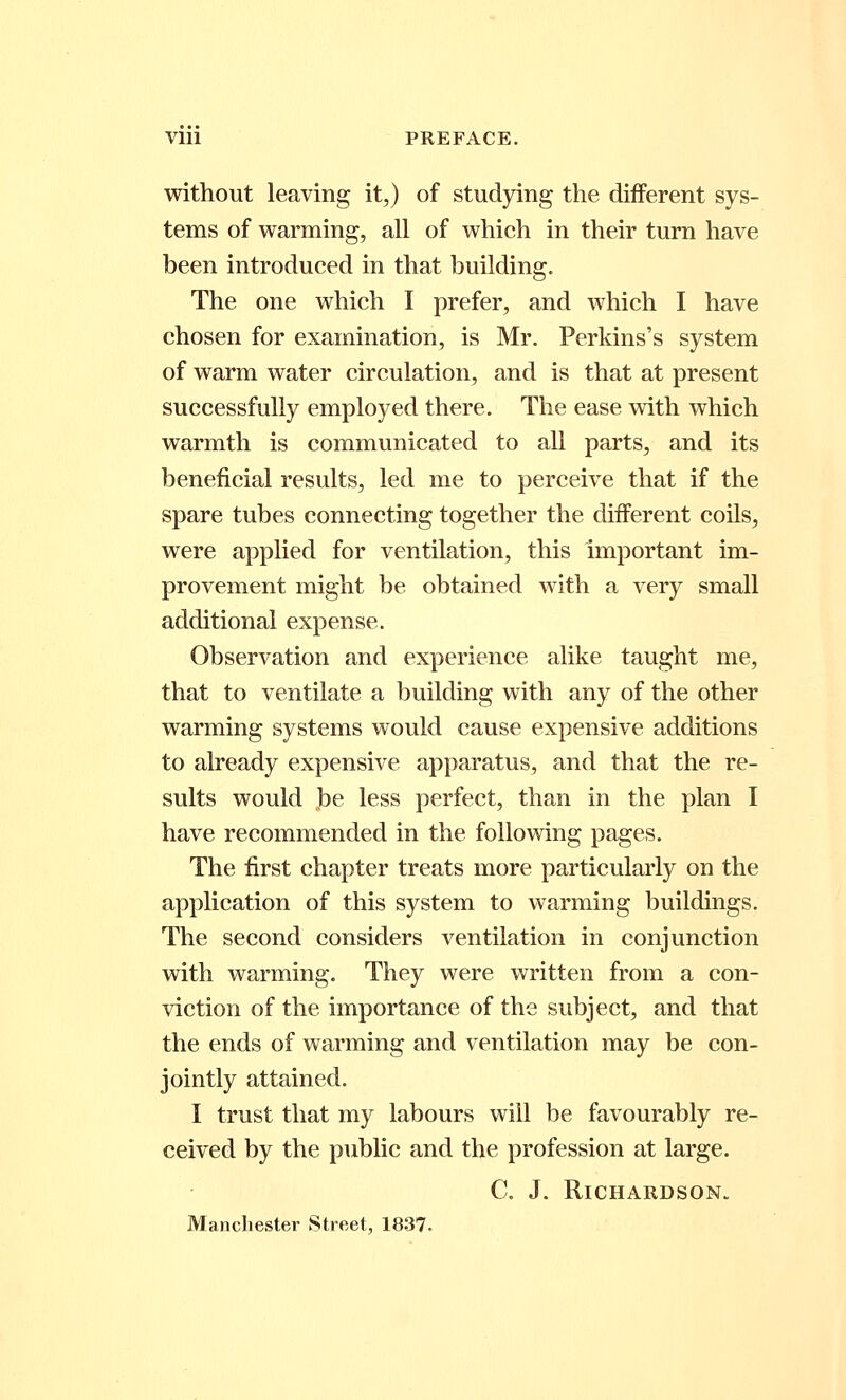 Vlll PREFACE. without leaving it,) of studying the different sys- tems of warming, all of which in their turn have been introduced in that building. The one which I prefer, and which I have chosen for examination, is Mr. Perkins's system of warm water circulation, and is that at present successfully employed there. The ease with which warmth is communicated to all parts, and its beneficial results, led me to perceive that if the spare tubes connecting together the different coils, were applied for ventilation, this important im- provement might be obtained with a very small additional expense. Observation and experience alike taught me, that to ventilate a building with any of the other warming systems would cause expensive additions to already expensive apparatus, and that the re- sults would be less perfect, than in the plan I have recommended in the following pages. The first chapter treats more particularly on the application of this system to warming buildings. The second considers ventilation in conjunction with warming. They were written from a con- viction of the importance of the subject, and that the ends of warming and ventilation may be con- jointly attained. I trust that my labours will be favourably re- ceived by the public and the profession at large. C. J. Richardson. Manchester Street, 1837.