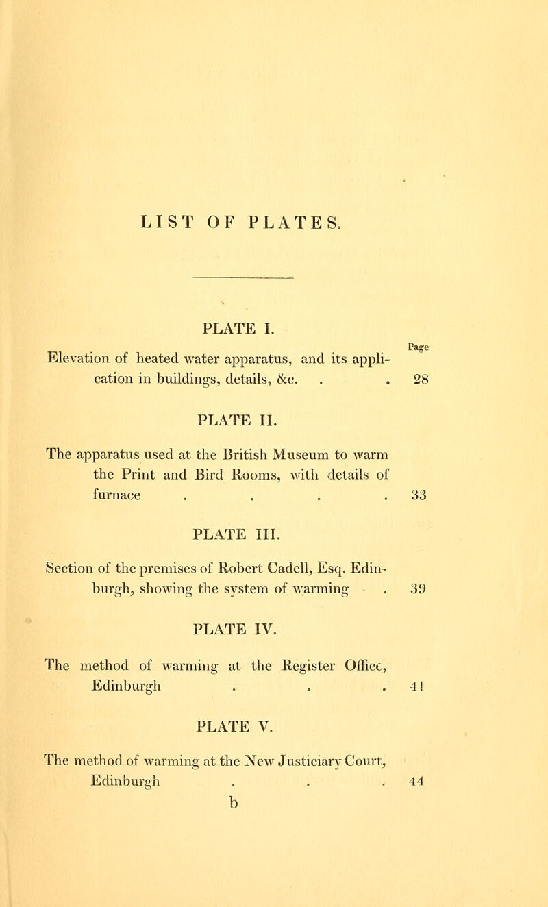 LIST OF PLATES. PLATE I. Page Elevation of heated water apparatus, and its appli- cation in buildings, details, &c. . . 28 PLATE II. The apparatus used at the British Museum to warm the Print and Bird Rooms, with details of furnace . . . .33 PLATE III. Section of the premises of Robert Cadell, Esq. Edin- burgh, showing the system of warming . 3d PLATE IV. The method of warming at the Register Office, Edinburgh . . .41 PLATE V. The method of warming at the New Justiciary Court, Edinburgh . . .44 b