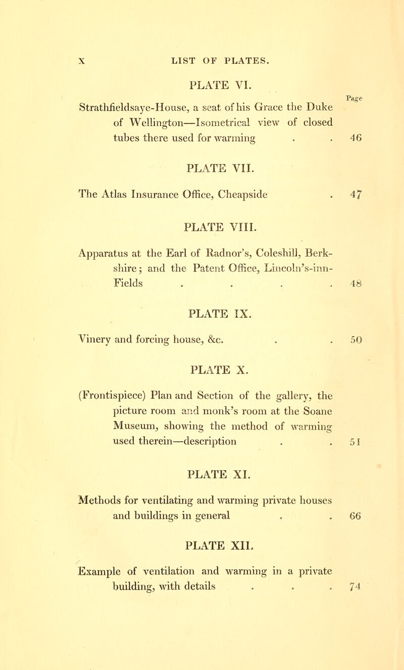 PLATE VI. Strathiieldsaye-House, a seat of his Grace the Duke of Wellington—Isometrical view of closed Page tubes there used for warming . . 46 PLATE VII. The Atlas Insurance Office, Cheapside . 47 PLATE VIII. Apparatus at the Earl of Radnor's, Coleshill, Berk- shire ; and the Patent Office, Lincoln's-inn- Fields . . . .48 PLATE IX. Vinery and forcing house, &c. . . 50 PLATE X. (Frontispiece) Plan and Section of the gallery, the picture room and monk's room at the Soane Museum, showing the method of warming used therein—description . .51 PLATE XI. Methods for ventilating and warming private houses and buildings in general . . 66 PLATE XIL Example of ventilation and warming in a private building, with details . . -74