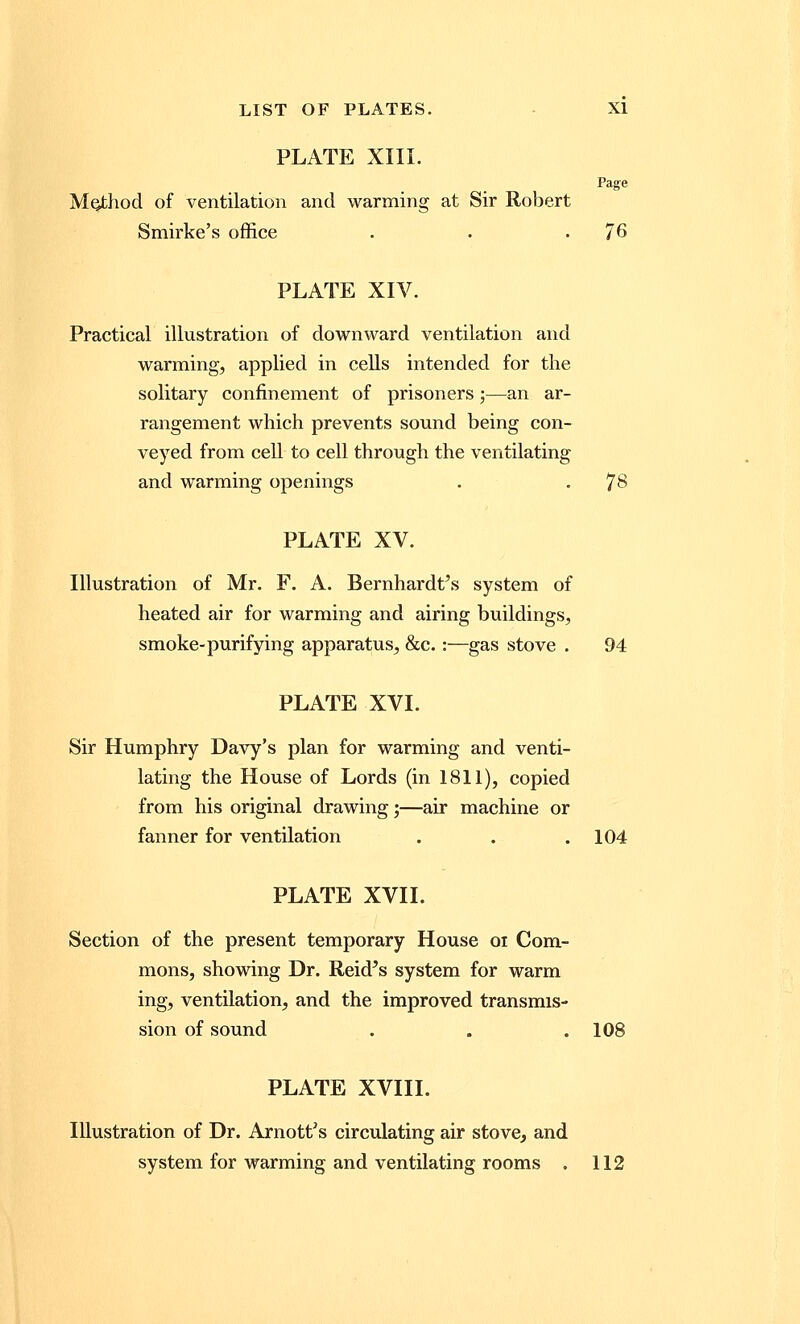 PLATE XIII. Page Method of ventilation and warming at Sir Robert Smirke's office . . .76 PLATE XIV. Practical illustration of downward ventilation and warming, applied in cells intended for the solitary confinement of prisoners;—an ar- rangement which prevents sound being con- veyed from cell to cell through the ventilating and warming openings . . 78 PLATE XV. Illustration of Mr. F. A. Bernhardt^ system of heated air for warming and airing buildings, smoke-purifying apparatus, &c.:—gas stove . 94 PLATE XVI. Sir Humphry Davy's plan for warming and venti- lating the House of Lords (in 1811), copied from his original drawing;—air machine or fanner for ventilation . . .104 PLATE XVII. Section of the present temporary House oi Com- mons, showing Dr. Reid's system for warm ing, ventilation, and the improved transmis- sion of sound . . .103 PLATE XVIII. Illustration of Dr. Arnott's circulating air stove, and system for warming and ventilating rooms , 112