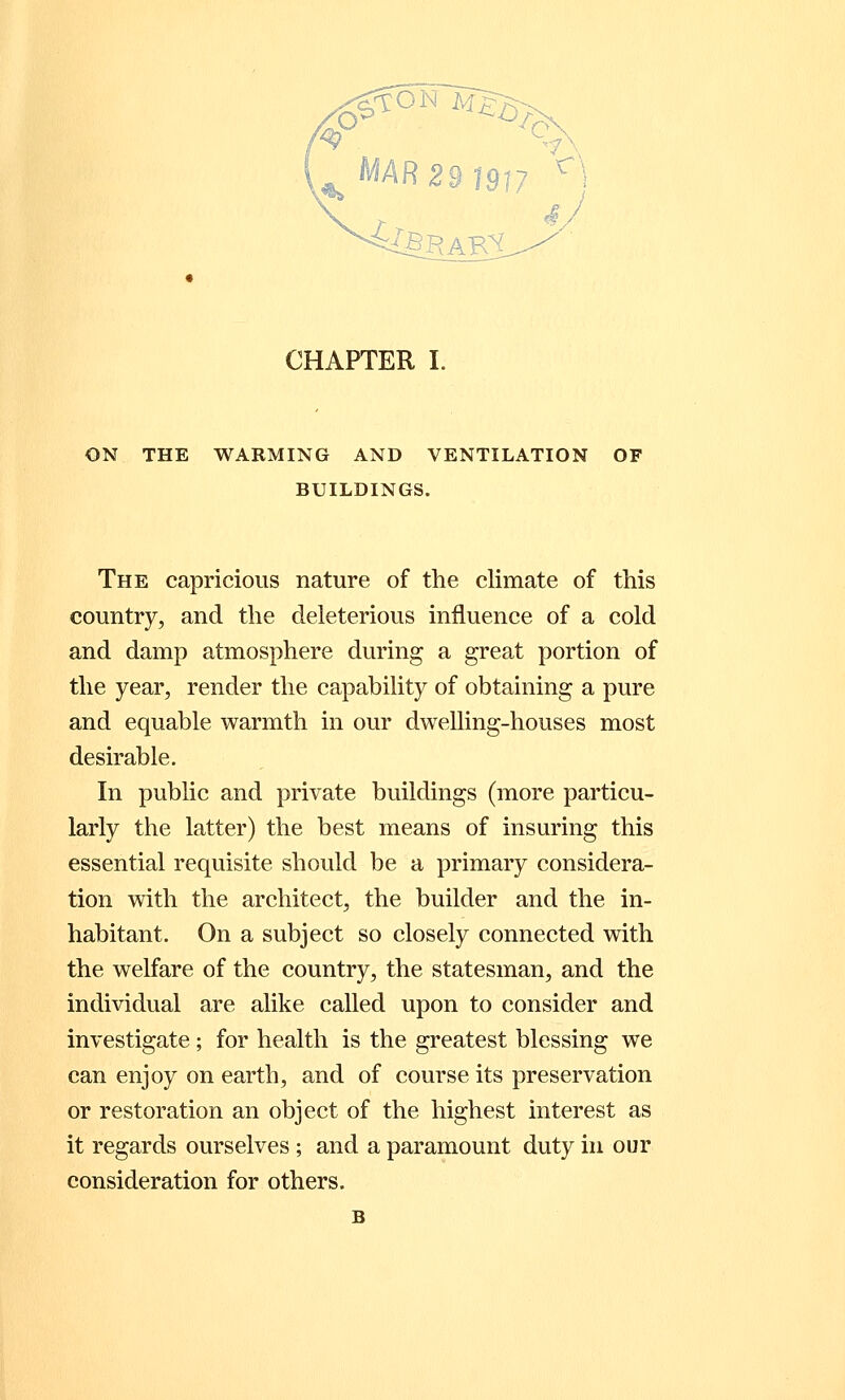 ON THE WARMING AND VENTILATION OF BUILDINGS. The capricious nature of the climate of this country, and the deleterious influence of a cold and damp atmosphere during a great portion of the year, render the capability of obtaining a pure and equable warmth in our dwelling-houses most desirable. In public and private buildings (more particu- larly the latter) the best means of insuring this essential requisite should be a primary considera- tion with the architect, the builder and the in- habitant. On a subject so closely connected with the welfare of the country, the statesman, and the individual are alike called upon to consider and investigate ; for health is the greatest blessing we can enjoy on earth, and of course its preservation or restoration an object of the highest interest as it regards ourselves; and a paramount duty in our consideration for others.