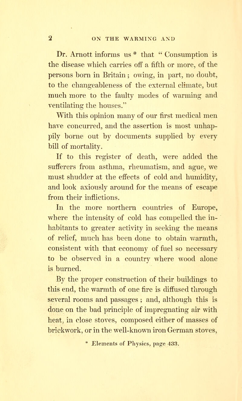 Dr. Arnott informs us * that Consumption is the disease which carries off a fifth or more, of the persons born in Britain ; owing, in part, no doubt, to the changeableness of the external climate, but much more to the faulty modes of warming and ventilating the houses. With this opinion many of our first medical men have concurred, and the assertion is most unhap- pily borne out by documents supplied by every bill of mortality. If to this register of death, were added the sufferers from asthma, rheumatism, and ague, we must shudder at the effects of cold and humidity, and look axiously around for the means of escape from their inflictions. In the more northern countries of Europe, where the intensity of cold has compelled the in- habitants to greater activity in seeking the means of relief, much has been done to obtain warmth, consistent with that economy of fuel so necessary to be observed in a country where wood alone is burned. By the proper construction of their buildings to this end, the warmth of one fire is diffused through several rooms and passages ; and, although this is done on the bad principle of impregnating air with heat, in close stoves, composed either of masses of brickwork, or in the well-known iron German stoves, * Elements of Physics, page 433.