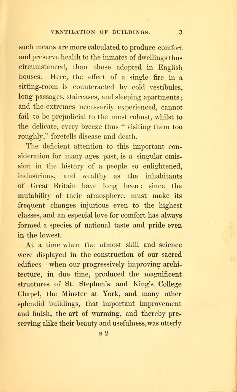such means are more calculated to produce comfort and preserve health to the inmates of dwellings thus circumstanced, than those adopted in English houses. Here, the effect of a single fire in a sitting-room is counteracted by cold vestibules, long passages, staircases, and sleeping apartments; and the extremes necessarily experienced, cannot fail to be prejudicial to the most robust, whilst to the delicate, every breeze thus  visiting them too roughly, foretells disease and death. The deficient attention to this important con- sideration for many ages past, is a singular omis- sion in the history of a people so enlightened, industrious, and wealthy as the inhabitants of Great Britain have long been; since the mutability of their atmosphere, must make its frequent changes injurious even to the highest classes, and an especial love for comfort has always formed a species of national taste and pride even in the lowest. At a time when the utmost skill and science were displayed in the construction of our sacred edifices—when our progressively improving archi- tecture, in due time, produced the magnificent structures of St. Stephen's and King's College Chapel, the Minster at York, and many other splendid buildings, that important improvement and finish, the art of warming, and thereby pre- serving alike their beauty and usefulness, was utterly b2