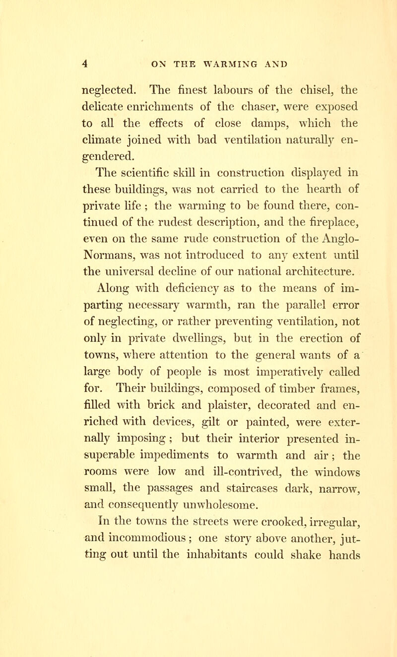 neglected. The finest labours of the chisel, the delicate enrichments of the chaser, were exposed to all the effects of close damps, which the climate joined with bad ventilation naturally en- gendered. The scientific skill in construction displayed in these buildings, was not carried to the hearth of private life ; the warming to be found there, con- tinued of the rudest description, and the fireplace, even on the same rude construction of the Anglo- Normans, was not introduced to any extent until the universal decline of our national architecture. Along with deficiency as to the means of im- parting necessary warmth, ran the parallel error of neglecting, or rather preventing ventilation, not only in private dwellings, but in the erection of towns, where attention to the general wants of a large body of people is most imperatively called for. Their buildings, composed of timber frames, filled with brick and plaister, decorated and en- riched with devices, gilt or painted, were exter- nally imposing; but their interior presented in- superable impediments to warmth and air; the rooms were low and ill-contrived, the windows small, the passages and staircases dark, narrow, and consequently unwholesome. In the towns the streets were crooked, irregular, and incommodious ; one story above another, jut- ting out until the inhabitants could shake hands