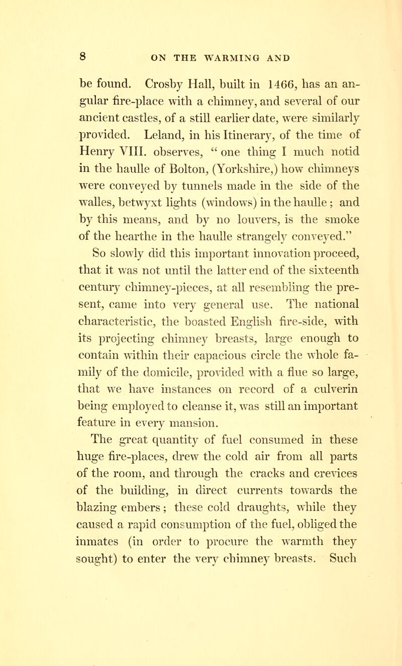 be found. Crosby Hall, built in 1466, has an an- gular fire-place with a chimney, and several of our ancient castles, of a still earlier date, were similarly provided. Leland, in his Itinerary, of the time of Henry VIII. observes,  one thing I much notid in the haulle of Bolton, (Yorkshire,) how chimneys were conveyed by tunnels made in the side of the walles, betwyxt lights (windows) in the haulle; and by this means, and by no louvers, is the smoke of the hearthe in the haulle strangely conveyed. So slowly did this important innovation proceed, that it was not until the latter end of the sixteenth century chimney-pieces, at all resembling the pre- sent, came into very general use. The national characteristic, the boasted English fire-side, with its projecting chimney breasts, large enough to contain within their capacious circle the whole fa- mily of the domicile, provided with a flue so large, that we have instances on record of a culverin being employed to cleanse it, was still an important feature in every mansion. The great quantity of fuel consumed in these huge fire-places, drew the cold air from all parts of the room, and through the cracks and crevices of the building, in direct currents towards the blazing embers; these cold draughts, while they caused a rapid consumption of the fuel, obliged the inmates (in order to procure the warmth they sought) to enter the very chimney breasts. Such