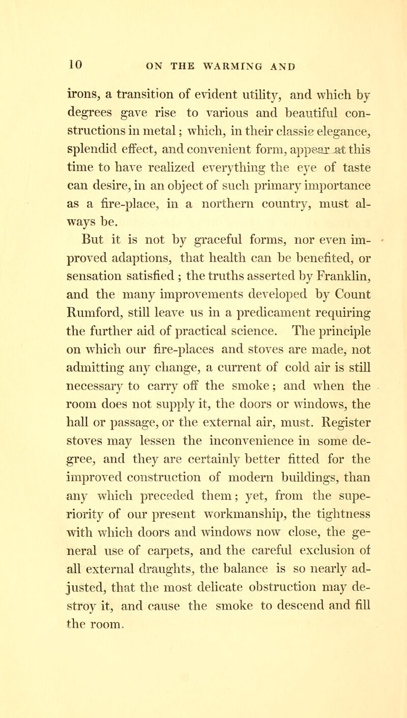 irons, a transition of evident utility, and which by degrees gave rise to various and beautiful con- structions in metal; which, in their classier elegance, splendid effect, and convenient form, appears this time to have realized everything the eye of taste can desire, in an object of such primary importance as a fire-place, in a northern country, must al- ways be. But it is not by graceful forms, nor even im- proved adaptions, that health can be benefited, or sensation satisfied ; the truths asserted by Franklin, and the many improvements developed by Count Rumford, still leave us in a predicament requiring the further aid of practical science. The principle on which our fire-places and stoves are made, not admitting any change, a current of cold air is still necessary to carry off the smoke; and when the room does not supply it, the doors or windows, the hall or passage, or the external air, must. Register stoves may lessen the inconvenience in some de- gree, and they are certainly better fitted for the improved construction of modern buildings, than any which preceded them; yet, from the supe- riority of our present workmanship, the tightness with which doors and windows now close, the ge- neral use of carpets, and the careful exclusion of all external draughts, the balance is so nearly ad- justed, that the most delicate obstruction may de- stroy it, and cause the smoke to descend and fill the room.