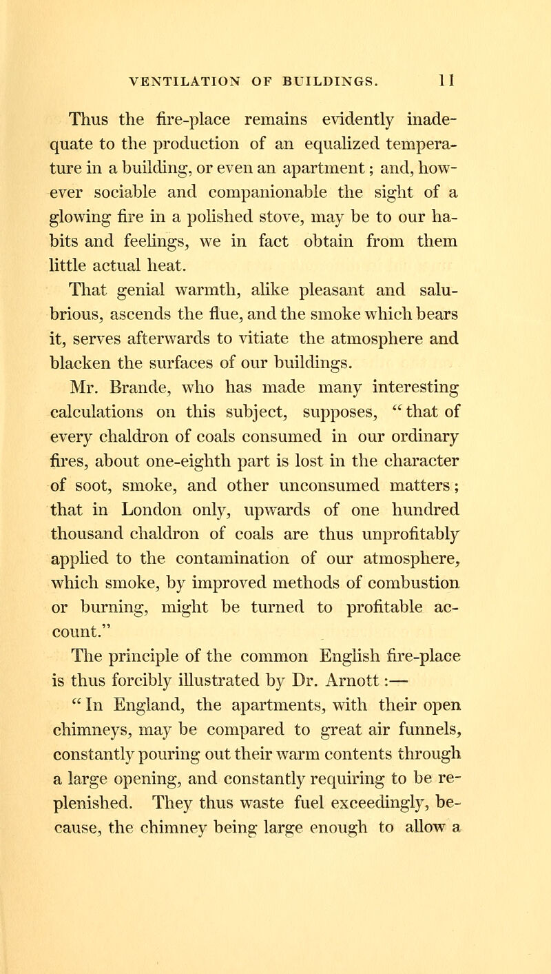 Thus the fire-place remains evidently inade- quate to the production of an equalized tempera- ture in a building, or even an apartment; and, how- ever sociable and companionable the sight of a glowing fire in a polished stove, may be to our ha- bits and feelings, we in fact obtain from them little actual heat. That genial warmth, alike pleasant and salu- brious, ascends the flue, and the smoke which bears it, serves afterwards to vitiate the atmosphere and blacken the surfaces of our buildings. Mr. Brande, who has made many interesting calculations on this subject, supposes,  that of every chaldron of coals consumed in our ordinary fires, about one-eighth part is lost in the character of soot, smoke, and other unconsumed matters; that in London only, upwards of one hundred thousand chaldron of coals are thus unprofitably applied to the contamination of our atmosphere, which smoke, by improved methods of combustion or burning, might be turned to profitable ac- count. The principle of the common English fire-place is thus forcibly illustrated by Dr. Arnott:—  In England, the apartments, with their open chimneys, may be compared to great air funnels, constantly pouring out their warm contents through a large opening, and constantly requiring to be re- plenished. They thus waste fuel exceedingly, be- cause, the chimney being large enough to allow a