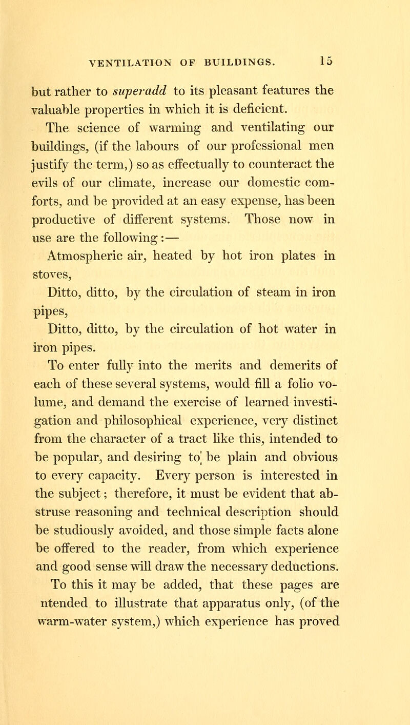 but rather to superadd to its pleasant features the valuable properties in which it is deficient. The science of warming and ventilating our buildings, (if the labours of our professional men justify the term,) so as effectually to counteract the evils of our climate, increase our domestic com- forts, and be provided at an easy expense, has been productive of different systems. Those now in use are the following:— Atmospheric air, heated by hot iron plates in stoves, Ditto, ditto, by the circulation of steam in iron pipes, Ditto, ditto, by the circulation of hot water in iron pipes. To enter fully into the merits and demerits of each of these several systems, would fill a folio vo- lume, and demand the exercise of learned investi- gation and philosophical experience, very distinct from the character of a tract like this, intended to be popular, and desiring to] be plain and obvious to every capacity. Every person is interested in the subject; therefore, it must be evident that ab- struse reasoning and technical description should be studiously avoided, and those simple facts alone be offered to the reader, from which experience and good sense will draw the necessary deductions. To this it may be added, that these pages are ntended to illustrate that apparatus only, (of the warm-water system,) which experience has proved