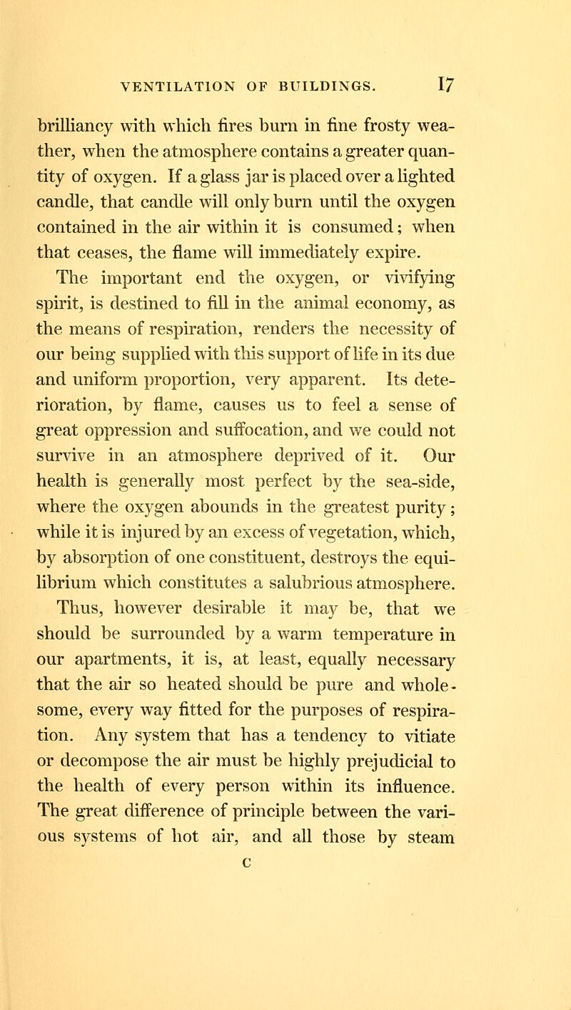 brilliancy with which fires burn in fine frosty wea- ther, when the atmosphere contains a greater quan- tity of oxygen. If a glass jar is placed over a lighted candle, that candle will only burn until the oxygen contained in the air within it is consumed; when that ceases, the flame will immediately expire. The important end the oxygen, or vivifying spirit, is destined to fill in the animal economy, as the means of respiration, renders the necessity of our being supplied with this support of life in its due and uniform proportion, very apparent. Its dete- rioration, by flame, causes us to feel a sense of great oppression and suffocation, and we could not survive in an atmosphere deprived of it. Our health is generally most perfect by the sea-side, where the oxygen abounds in the greatest purity; while it is injured by an excess of vegetation, which, by absorption of one constituent, destroys the equi- librium which constitutes a salubrious atmosphere. Thus, however desirable it may be, that we should be surrounded by a warm temperature in our apartments, it is, at least, equally necessary that the air so heated should be pure and whole- some, every way fitted for the purposes of respira- tion. Any system that has a tendency to vitiate or decompose the air must be highly prejudicial to the health of every person within its influence. The great difference of principle between the vari- ous systems of hot air, and all those by steam c