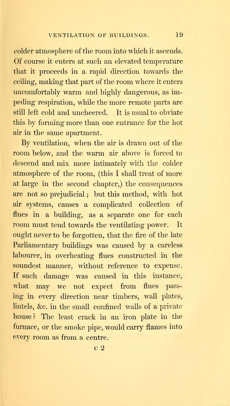 colder atmosphere of the room into which it ascends. Of course it enters at such an elevated temperature that it proceeds in a rapid direction towards the ceiling, making that part of the room where it enters uncomfortably warm and highly dangerous, as im- peding respiration, while the more remote parts are still left cold and uncheered. It is usual to obviate this by forming more than one entrance for the hot air in the same apartment. By ventilation, when the air is drawn out of the room below, and the warm air above is forced to descend and mix more intimately with the colder atmosphere of the room, (this I shall treat of more at large in the second chapter,) the consequences are not so prejudicial; but this method, with hot air systems, causes a complicated collection of flues in a building, as a separate one for each room must tend towards the ventilating power. It ought never to be forgotten, that the fire of the late Parliamentary buildings was caused by a careless labourer, in overheating flues constructed in the soundest manner, without reference to expense. If such damage was caused in this instance, what may we not expect from flues pass- ing in every direction near timbers, wall plates, lintels, &c. in the small confined walls of a private house? The least crack in an iron plate in the furnace, or the smoke pipe, would carry flames into every room as from a centre. c 2