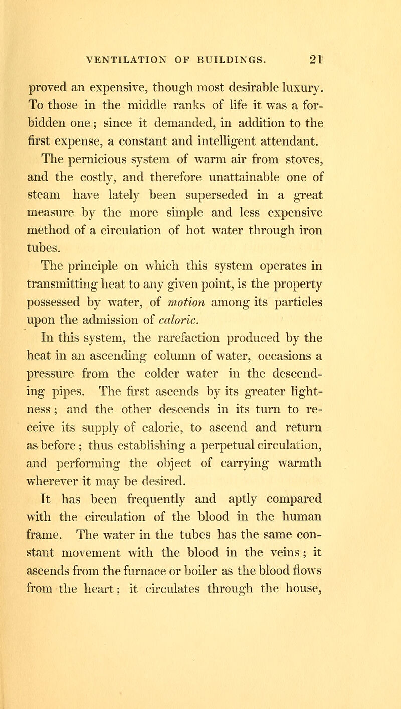 proved an expensive, though most desirable luxury. To those in the middle ranks of life it was a for- bidden one; since it demanded, in addition to the first expense, a constant and intelligent attendant. The pernicious system of warm air from stoves, and the costly, and therefore unattainable one of steam have lately been superseded in a great measure by the more simple and less expensive method of a circulation of hot water through iron tubes. The principle on which this system operates in transmitting heat to any given point, is the property possessed by water, of motion among its particles upon the admission of caloric. In this system, the rarefaction produced by the heat in an ascending column of water, occasions a pressure from the colder water in the descend- ing pipes. The first ascends by its greater light- ness ; and the other descends in its turn to re- ceive its supply of caloric, to ascend and return as before ; thus establishing a perpetual circulation, and performing the object of carrying warmth wherever it may be desired. It has been frequently and aptly compared with the circulation of the blood in the human frame. The water in the tubes has the same con- stant movement with the blood in the veins; it ascends from the furnace or boiler as the blood flows from the heart; it circulates through the house.