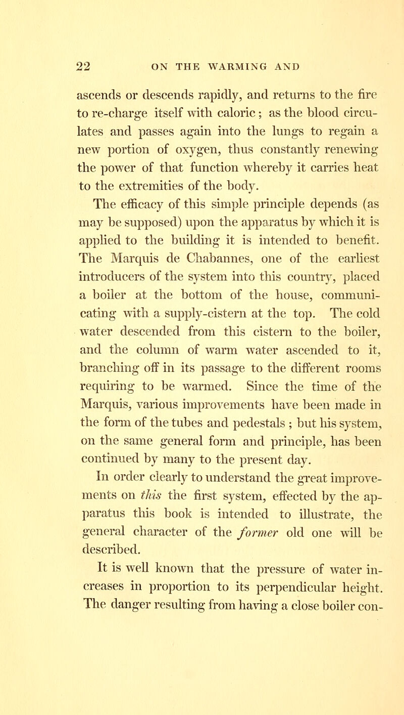 ascends or descends rapidly, and returns to the fire to re-charge itself with caloric; as the blood circu- lates and passes again into the lungs to regain a new portion of oxygen, thus constantly renewing the power of that function whereby it carries heat to the extremities of the body. The efficacy of this simple principle depends (as may be supposed) upon the apparatus by which it is applied to the building it is intended to benefit. The Marquis de Chabannes, one of the earliest introducers of the system into this country, placed a boiler at the bottom of the house, communi- cating with a supply-cistern at the top. The cold water descended from this cistern to the boiler, and the column of warm water ascended to it, branching off in its passage to the different rooms requiring to be warmed. Since the time of the Marquis, various improvements have been made in the form of the tubes and pedestals ; but his system, on the same general form and principle, has been continued by many to the present day. In order clearly to understand the great improve- ments on this the first system, effected by the ap- paratus this book is intended to illustrate, the general character of the former old one will be described. It is well known that the pressure of water in- creases in proportion to its perpendicular height. The danger resulting from having a close boiler con-