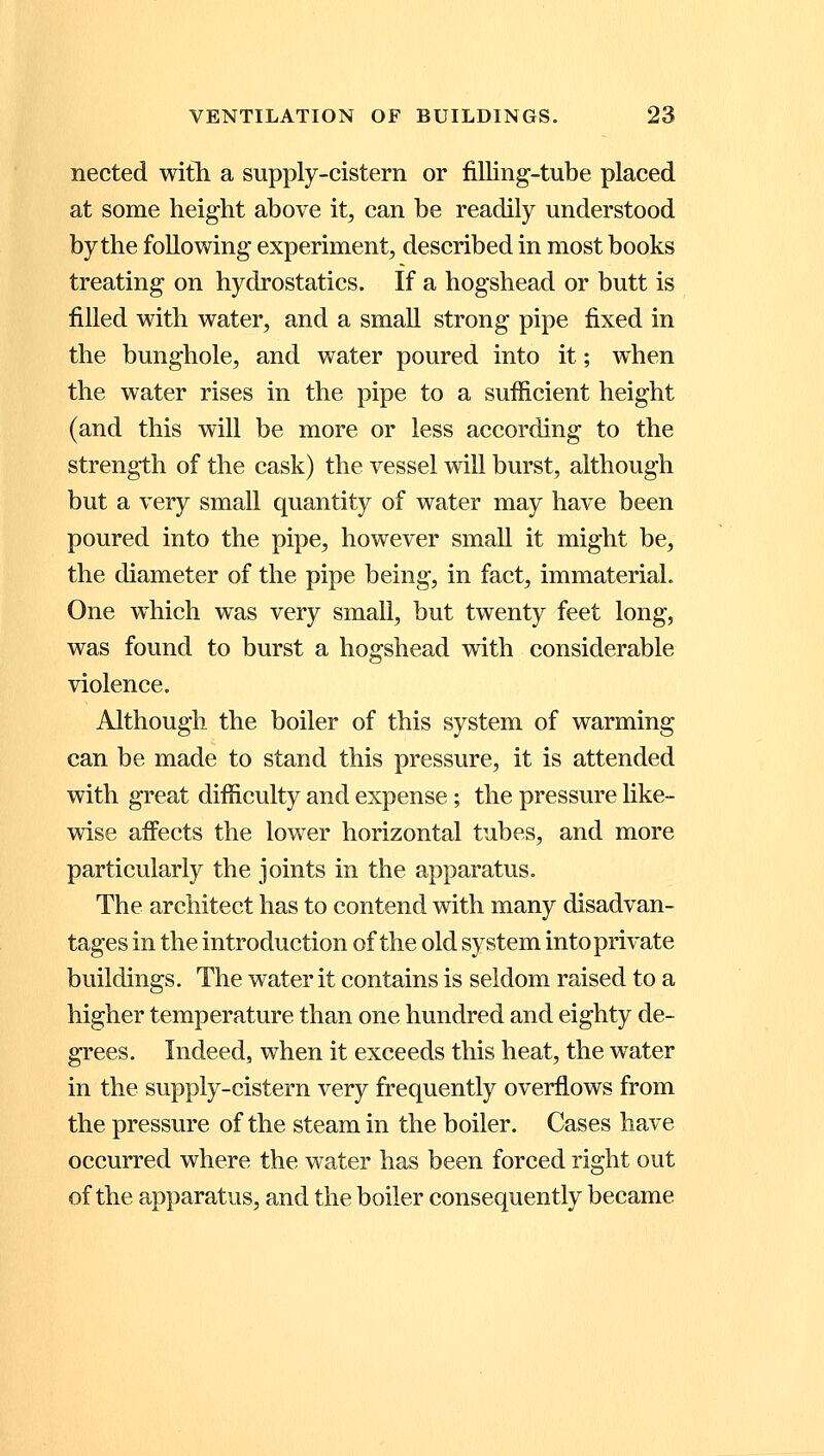 nected with a supply-cistern or filling-tube placed at some height above it, can be readily understood by the following experiment, described in most books treating on hydrostatics. If a hogshead or butt is filled with water, and a small strong pipe fixed in the bunghole, and water poured into it; when the water rises in the pipe to a sufficient height (and this will be more or less according to the strength of the cask) the vessel will burst, although but a very small quantity of water may have been poured into the pipe, however small it might be, the diameter of the pipe being, in fact, immaterial. One which was very small, but twenty feet long, was found to burst a hogshead with considerable violence. Although the boiler of this system of warming can be made to stand this pressure, it is attended with great difficulty and expense ; the pressure like- wise affects the lower horizontal tubes, and more particularly the joints in the apparatus. The architect has to contend with many disadvan- tages in the introduction of the old system into private buildings. The water it contains is seldom raised to a higher temperature than one hundred and eighty de- grees. Indeed, when it exceeds this heat, the water in the supply-cistern very frequently overflows from the pressure of the steam in the boiler. Cases have occurred where the water has been forced right out of the apparatus, and the boiler consequently became