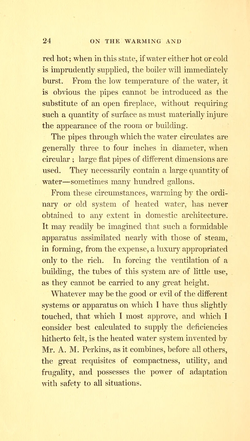 red hot; when in this state, if water either hot or cold is imprudently supplied, the boiler will immediately burst. From the low temperature of the water, it is obvious the pipes cannot be introduced as the substitute of an open fireplace, without requiring such a quantity of surface as must materially injure the appearance of the room or building. The pipes through which the water circulates are generally three to four inches in diameter, when circular ; large flat pipes of different dimensions are used. They necessarily contain a large quantity of water—sometimes many hundred gallons. From these circumstances, warming by the ordi- nary or old system of heated water, has never obtained to any extent in domestic architecture. It may readily be imagined that such a formidable apparatus assimilated nearly with those of steam, in forming, from the expense, a luxury appropriated only to the rich. In forcing the ventilation of a building, the tubes of this system are of little use, as they cannot be carried to any great height. Whatever may be the good or evil of the different systems or apparatus on which I have thus slightly touched, that which I most approve, and which I consider best calculated to supply the deficiencies hitherto felt, is the heated water system invented by Mr. A. M. Perkins, as it combines, before all others, the great requisites of compactness, utility, and frugality, and possesses the power of adaptation with safety to all situations.