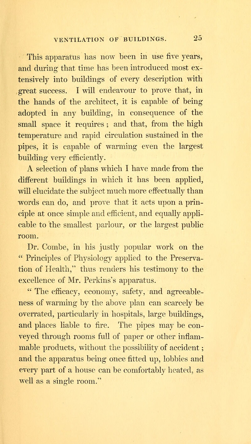 This apparatus has now been in use five years, and during- that time has been introduced most ex- tensively into buildings of every description with great success. I will endeavour to prove that, in the hands of the architect, it is capable of being adopted in any building, in consequence of the small space it requires ; and that, from the high temperature and rapid circulation sustained in the pipes, it is capable of warming even the largest building very efficiently. A selection of plans which I have made from the different buildings in which it has been applied, will elucidate the subject much more effectually than words can do, and prove that it acts upon a prin- ciple at once simple and efficient, and equally appli- cable to the smallest parlour, or the largest public room. Dr. Combe, in his justly popular work on the  Principles of Physiology applied to the Preserva- tion of Health, thus renders his testimony to the excellence of Mr. Perkins's apparatus.  The efficacy, economy, safety, and agreeable- ness of warming by the above plan can scarcely be overrated, particularly in hospitals, large buildings, and places liable to fire. The pipes may be con- veyed through rooms full of paper or other inflam- mable products, without the possibility of accident; and the apparatus being once fitted up, lobbies and every part of a house can be comfortably heated, as well as a single room.