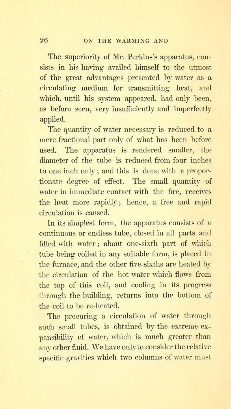 The superiority of Mr. Perkins's apparatus, con- sists in his having availed himself to the utmost of the great advantages presented by water as a circulating medium for transmitting heat, and which, until his system appeared, had only been, as before seen, very insufficiently and imperfectly applied. The quantity of water necessary is reduced to a mere fractional part only of what has been before used. The apparatus is rendered smaller, the diameter of the tube is reduced from four inches to one inch only ; and this is done with a propor- tionate degree of effect. The small quantity of water in immediate contact with the fire, receives the heat more rapidly; hence, a free and rapid circulation is caused. In its simplest form, the apparatus consists of a continuous or endless tube, closed in all parts and filled with water; about one-sixth part of which tube being coiled in any suitable form, is placed in the furnace, and the other five-sixths are heated by the circulation of the hot water which flows from the top of this coil, and cooling in its progress through the building, returns into the bottom of the coil to be re-heated. The procuring a circulation of water through such small tubes, is obtained by the extreme ex- pansibility of water, which is much greater than any other fluid. We have only to consider the relative specific gravities which two columns of water must