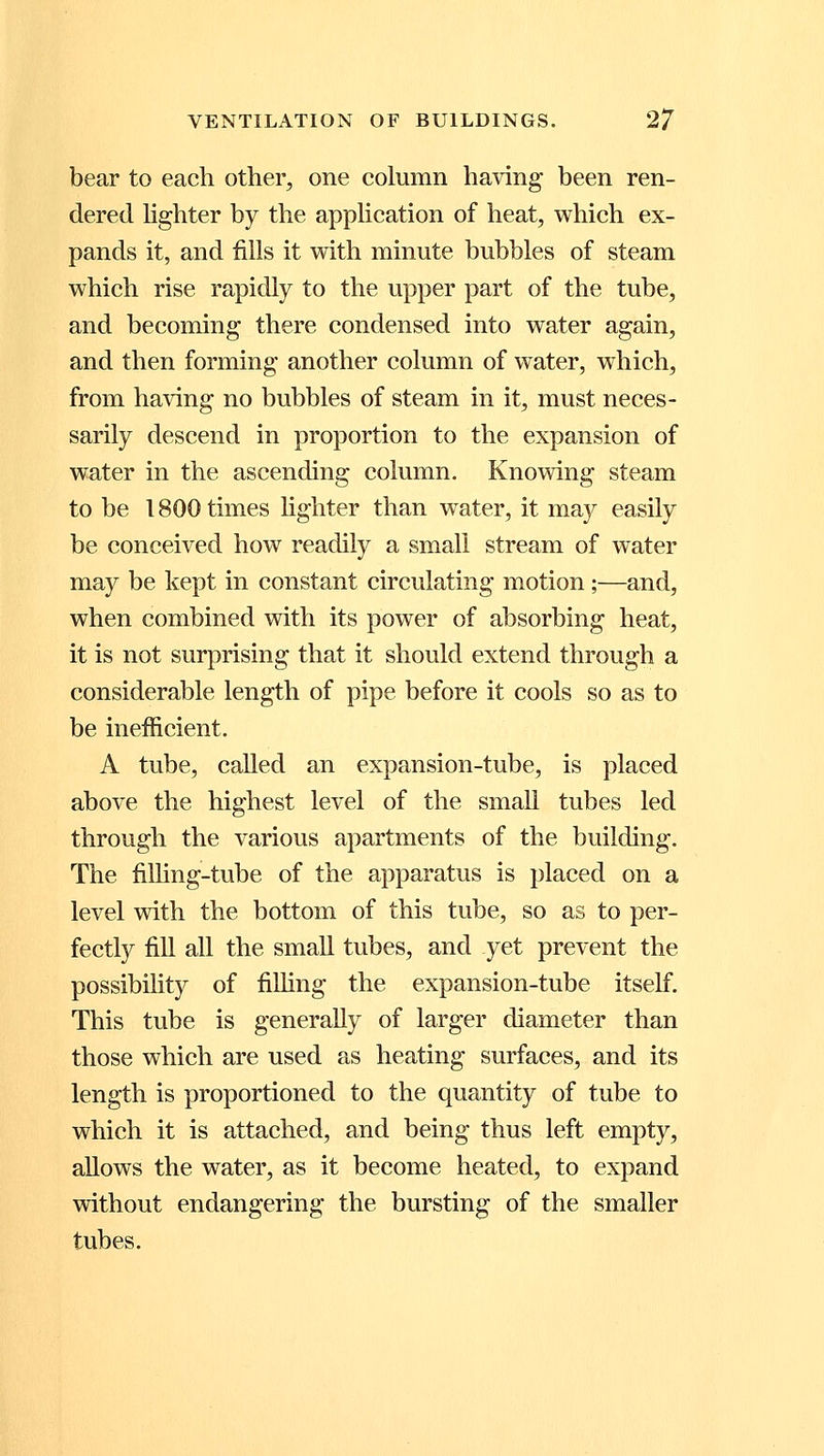 bear to each other, one column having been ren- dered lighter by the application of heat, which ex- pands it, and fills it with minute bubbles of steam which rise rapidly to the upper part of the tube, and becoming there condensed into water again, and then forming another column of water, which, from having no bubbles of steam in it, must neces- sarily descend in proportion to the expansion of water in the ascending column. Knowing steam to be 1800 times lighter than water, it may easily be conceived how readily a small stream of water may be kept in constant circulating motion ;—and, when combined with its power of absorbing heat, it is not surprising that it should extend through a considerable length of pipe before it cools so as to be inefficient. A tube, called an expansion-tube, is placed above the highest level of the small tubes led through the various apartments of the building. The filling-tube of the apparatus is placed on a level with the bottom of this tube, so as to per- fectly fill all the small tubes, and yet prevent the possibility of filling the expansion-tube itself. This tube is generally of larger diameter than those which are used as heating surfaces, and its length is proportioned to the quantity of tube to which it is attached, and being thus left empty, allows the water, as it become heated, to expand without endangering the bursting of the smaller tubes.