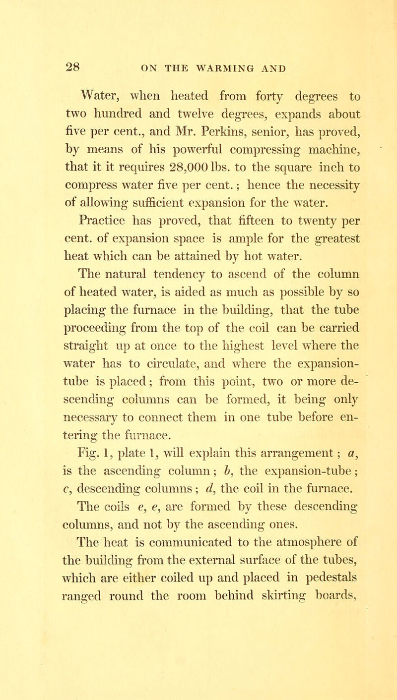 Water, when heated from forty degrees to two hundred and twelve degrees, expands about five per cent., and Mr. Perkins, senior, has proved, by means of his powerful compressing machine, that it it requires 28,000 lbs. to the square inch to compress water five per cent.; hence the necessity of allowing sufficient expansion for the water. Practice has proved, that fifteen to twenty per cent, of expansion space is ample for the greatest heat which can be attained by hot water. The natural tendency to ascend of the column of heated water, is aided as much as possible by so placing the furnace in the building, that the tube proceeding from the top of the coil can be carried straight up at once to the highest level where the water has to circulate, and where the expansion- tube is placed; from this point, two or more de- scending columns can be formed, it being only necessary to connect them in one tube before en- tering the furnace. Fig. 1, plate 1, will explain this arrangement; a, is the ascending column; b, the expansion-tube; c, descending columns; d, the coil in the furnace. The coils e, e, are formed by these descending columns, and not by the ascending ones. The heat is communicated to the atmosphere of the building from the external surface of the tubes, which are either coiled up and placed in pedestals ranged round the room behind skirting boards,