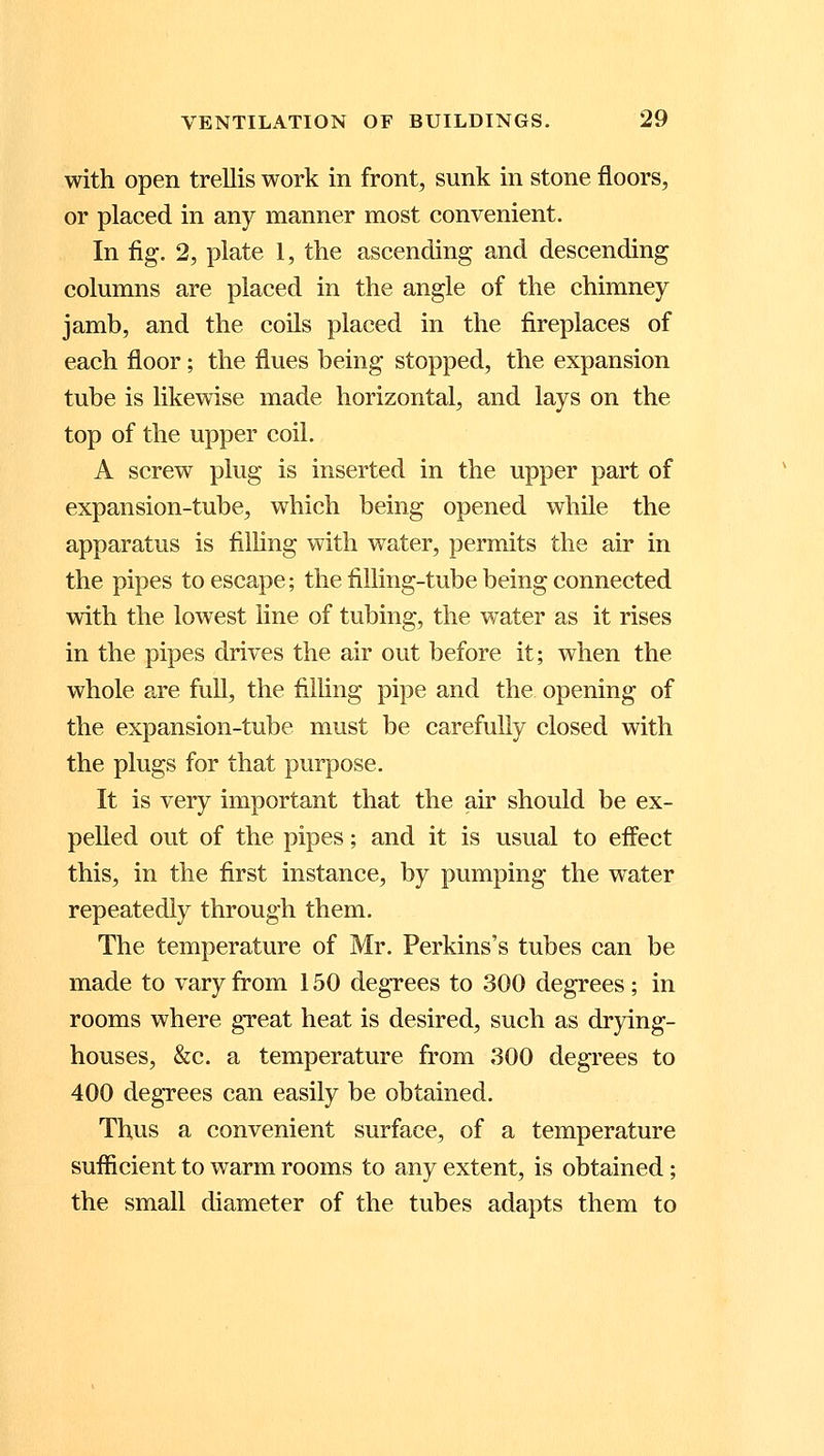 with open trellis work in front, sunk in stone floors, or placed in any manner most convenient. In fig. 2, plate 1, the ascending and descending columns are placed in the angle of the chimney jamb, and the coils placed in the fireplaces of each floor; the flues being stopped, the expansion tube is likewise made horizontal, and lays on the top of the upper coil. A screw plug is inserted in the upper part of expansion-tube, which being opened while the apparatus is filling with water, permits the air in the pipes to escape; the filling-tube being connected with the lowest line of tubing, the water as it rises in the pipes drives the air out before it; when the whole are full, the filling pipe and the opening of the expansion-tube must be carefully closed with the plugs for that purpose. It is very important that the air should be ex- pelled out of the pipes; and it is usual to effect this, in the first instance, by pumping* the water repeatedly through them. The temperature of Mr. Perkins's tubes can be made to vary from 150 degrees to 300 degrees; in rooms where great heat is desired, such as drying- houses, &c. a temperature from 300 degrees to 400 degrees can easily be obtained. Thus a convenient surface, of a temperature sufficient to warm rooms to any extent, is obtained ; the small diameter of the tubes adapts them to