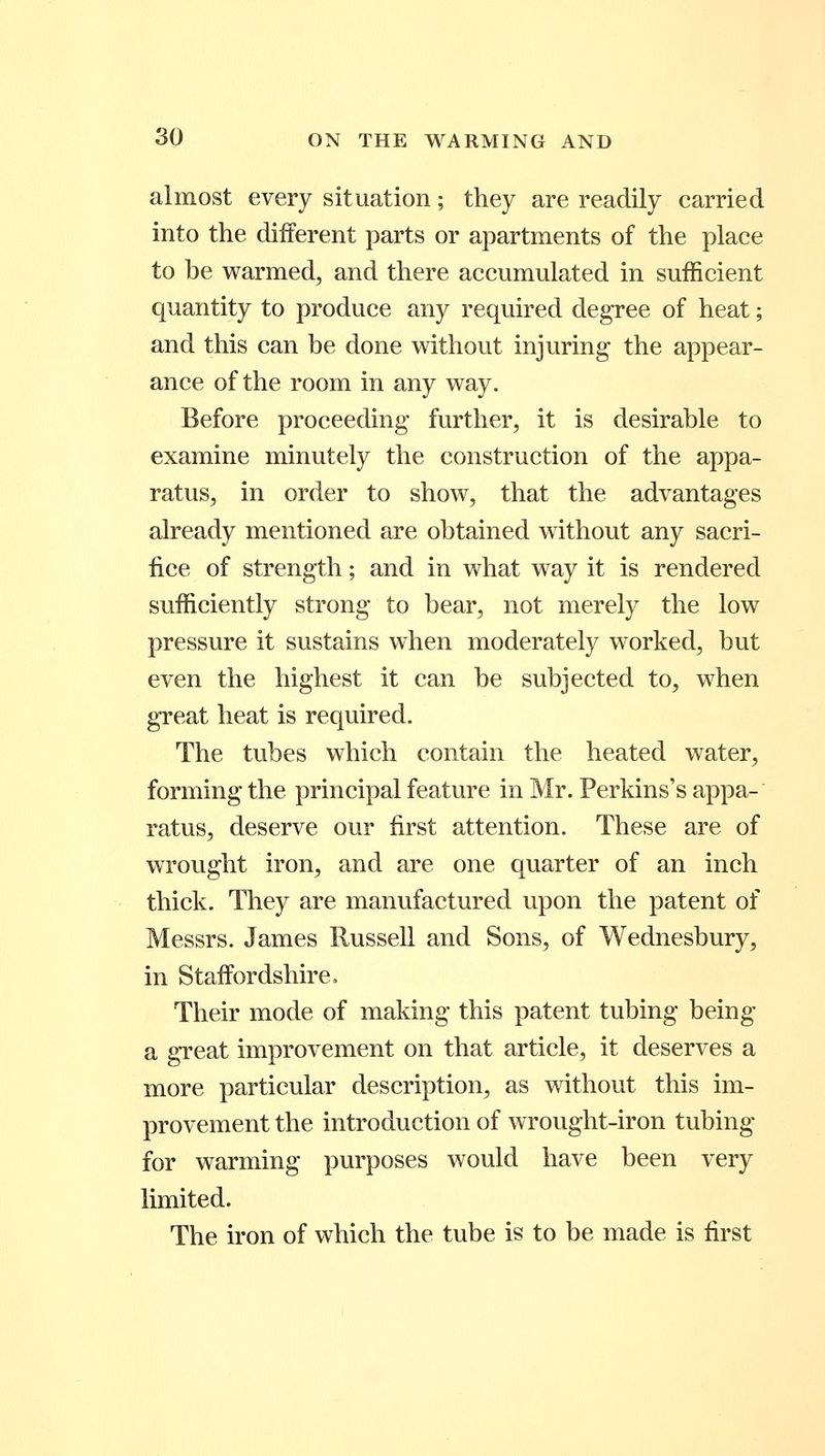 almost every situation; they are readily carried into the different parts or apartments of the place to be warmed, and there accumulated in sufficient quantity to produce any required degree of heat; and this can be done without injuring the appear- ance of the room in any way. Before proceeding further, it is desirable to examine minutely the construction of the appa- ratus, in order to show, that the advantages already mentioned are obtained without any sacri- fice of strength; and in what way it is rendered sufficiently strong to bear, not merely the low pressure it sustains when moderately worked, but even the highest it can be subjected to, when gTeat heat is required. The tubes which contain the heated water, forming the principal feature in Mr. Perkins's appa- ratus, deserve our first attention. These are of wrought iron, and are one quarter of an inch thick. They are manufactured upon the patent of Messrs. James Russell and Sons, of Wednesbury, in Staffordshire. Their mode of making* this patent tubing being- a gTeat improvement on that article, it deserves a more particular description, as without this im- provement the introduction of wrought-iron tubing- for warming purposes would have been very limited. The iron of which the tube is to be made is first