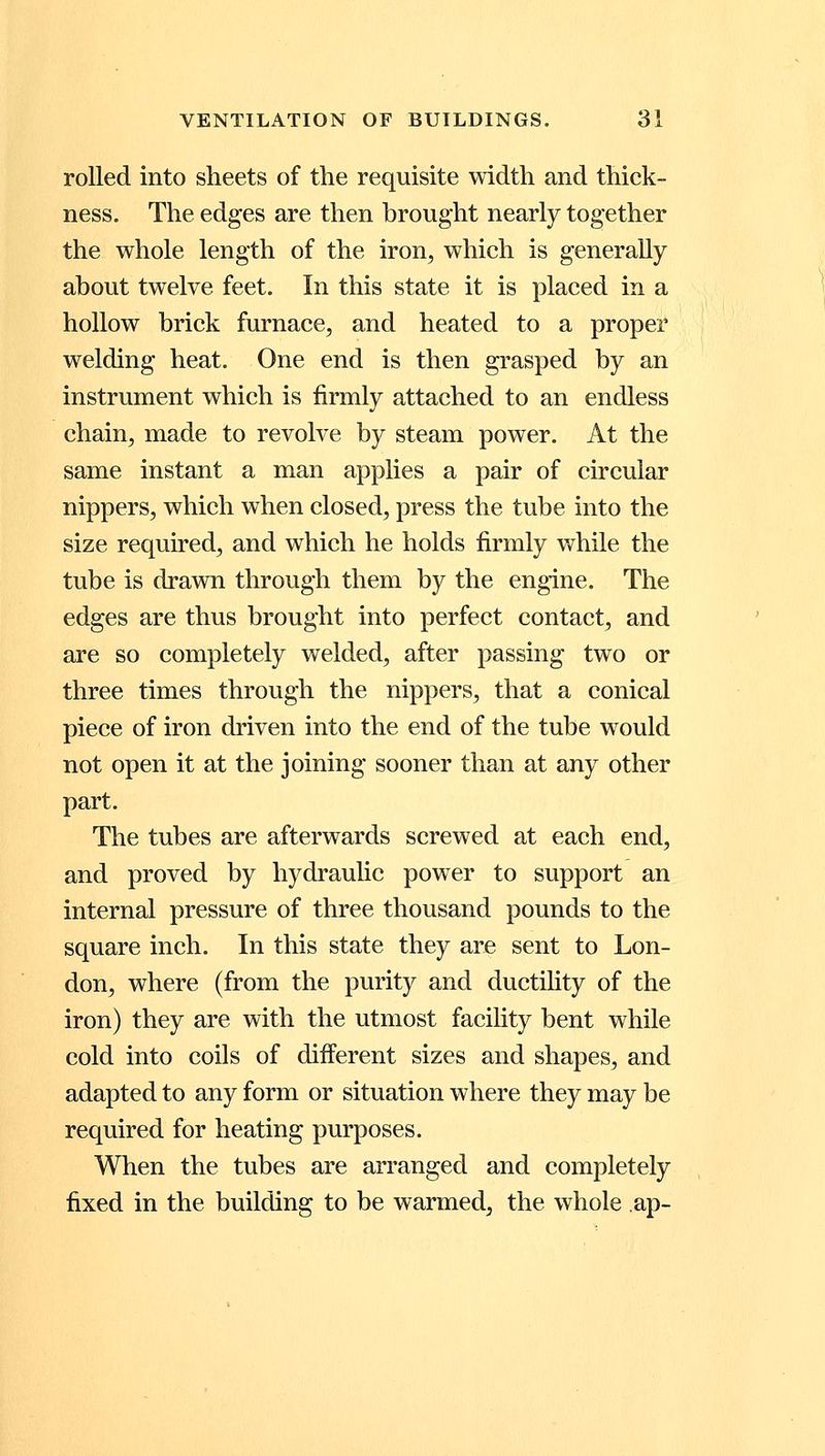 rolled into sheets of the requisite width and thick- ness. The edges are then brought nearly together the whole length of the iron, which is generally about twelve feet. In this state it is placed in a hollow brick furnace, and heated to a proper welding heat. One end is then grasped by an instrument which is firmly attached to an endless chain, made to revolve by steam power. At the same instant a man applies a pair of circular nippers, which when closed, press the tube into the size required, and which he holds firmly while the tube is drawn through them by the engine. The edges are thus brought into perfect contact, and are so completely welded, after passing two or three times through the nippers, that a conical piece of iron driven into the end of the tube would not open it at the joining sooner than at any other part. The tubes are afterwards screwed at each end, and proved by hydraulic power to support an internal pressure of three thousand pounds to the square inch. In this state they are sent to Lon- don, where (from the purity and ductility of the iron) they are with the utmost facility bent while cold into coils of different sizes and shapes, and adapted to any form or situation where they may be required for heating purposes. When the tubes are arranged and completely fixed in the building to be warmed, the whole ap-