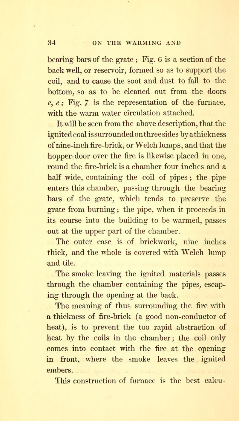 bearing bars of the grate ; Fig. 6 is a section of the back well, or reservoir, formed so as to support the coil, and to cause the soot and dust to fall to the bottom, so as to be cleaned out from the doors e, e; Fig. 7 is the representation of the furnace, with the warm water circulation attached. It will be seen from the above description, that the ignited coal is surrounded on three sides byathickness of nine-inch fire-brick, or Welch lumps, and that the hopper-door over the fire is likewise placed in one, round the fire-brick is a chamber four inches and a half wide, containing the coil of pipes; the pipe enters this chamber, passing through the bearing bars of the grate, which tends to preserve the grate from burning; the pipe, when it proceeds in its course into the building to be warmed, passes out at the upper part of the chamber. The outer case is of brickwork, nine inches thick, and the whole is covered with Welch lump and tile. The smoke leaving the ignited materials passes through the chamber containing the pipes, escap- ing through the opening at the back. The meaning of thus surrounding the fire with a thickness of fire-brick (a good non-conductor of heat), is to prevent the too rapid abstraction of heat by the coils in the chamber; the coil only comes into contact with the fire at the opening in front, where the smoke leaves the ignited embers. This construction of furnace is the best calcu-