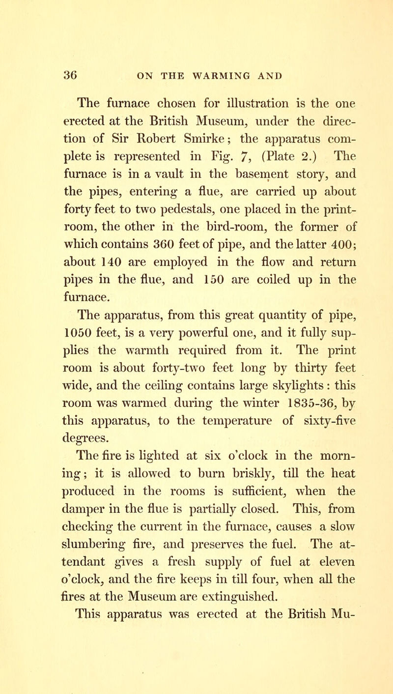 The furnace chosen for illustration is the one erected at the British Museum, under the direc- tion of Sir Robert Smirke; the apparatus com- plete is represented in Fig. 7, (Plate 2.) The furnace is in a vault in the basement story, and the pipes, entering a flue, are carried up about forty feet to two pedestals, one placed in the print- room, the other in the bird-room, the former of which contains 360 feet of pipe, and the latter 400; about 140 are employed in the flow and return pipes in the flue, and 150 are coiled up in the furnace. The apparatus, from this great quantity of pipe, 1050 feet, is a very powerful one, and it fully sup- plies the warmth required from it. The print room is about forty-two feet long by thirty feet wide, and the ceiling contains large skylights: this room was warmed during the winter 1835-36, by this apparatus, to the temperature of sixty-five degrees. The fire is lighted at six o'clock in the morn- ing; it is allowed to burn briskly, till the heat produced in the rooms is sufficient, when the damper in the flue is partially closed. This, from checking the current in the furnace, causes a slow slumbering fire, and preserves the fuel. The at- tendant gives a fresh supply of fuel at eleven o'clock, and the fire keeps in till four, when all the fires at the Museum are extinguished. This apparatus was erected at the British Mu-