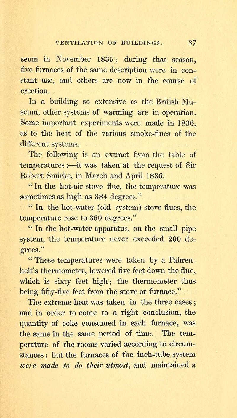 seum in November 1835; during that season, five furnaces of the same description were in con- stant use, and others are now in the course of erection. In a building so extensive as the British Mu- seum, other systems of warming are in operation. Some important experiments were made in 1836, as to the heat of the various smoke-flues of the different systems. The following is an extract from the table of temperatures :—it was taken at the request of Sir Robert Smirke, in March and April 1836. In the hot-air stove flue, the temperature was sometimes as high as 384 degrees. In the hot-water (old system) stove flues, the temperature rose to 360 degrees. In the hot-water apparatus, on the small pipe system, the temperature never exceeded 200 de- grees. These temperatures were taken by a Fahren- heit's thermometer, lowered five feet down the flue, which is sixty feet high; the thermometer thus being fifty-five feet from the stove or furnace. The extreme heat was taken in the three cases; and in order to come to a right conclusion, the quantity of coke consumed in each furnace, was the same in the same period of time. The tem- perature of the rooms varied according to circum- stances ; but the furnaces of the inch-tube system were made to do their utmost, and maintained a