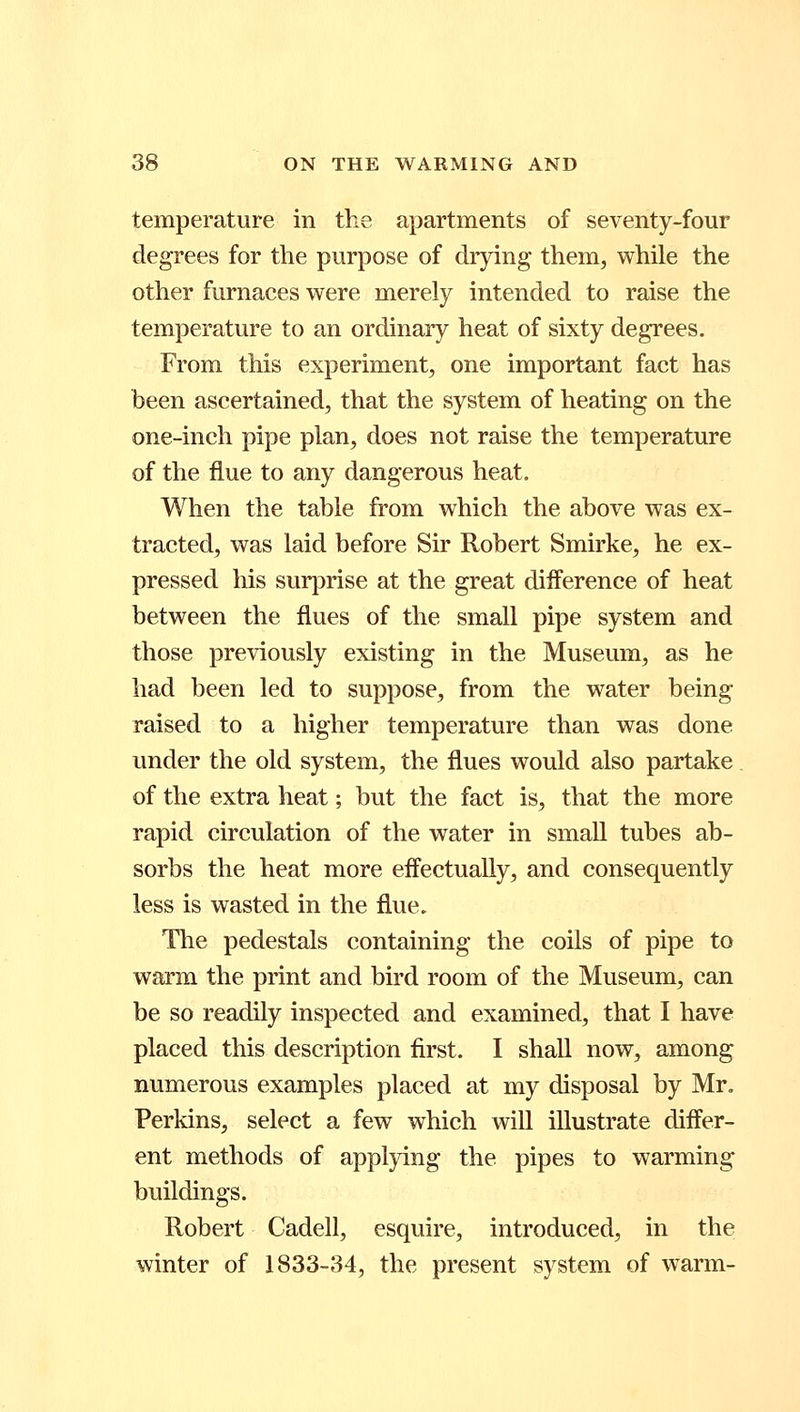 temperature in the apartments of seventy-four degrees for the purpose of drying them, while the other furnaces were merely intended to raise the temperature to an ordinary heat of sixty degrees. From this experiment, one important fact has been ascertained, that the system of heating on the one-inch pipe plan, does not raise the temperature of the flue to any dangerous heat. When the table from which the above was ex- tracted, was laid before Sir Robert Smirke, he ex- pressed his surprise at the great difference of heat between the flues of the small pipe system and those previously existing in the Museum, as he had been led to suppose, from the water being raised to a higher temperature than was done under the old system, the flues would also partake of the extra heat; but the fact is, that the more rapid circulation of the water in small tubes ab- sorbs the heat more effectually, and consequently less is wasted in the flue. The pedestals containing the coils of pipe to warm the print and bird room of the Museum, can be so readily inspected and examined, that I have placed this description first. I shall now, among numerous examples placed at my disposal by Mr. Perkins, select a few which will illustrate differ- ent methods of applying the pipes to warming buildings. Robert Cadell, esquire, introduced, in the winter of 1833-34, the present system of warm-