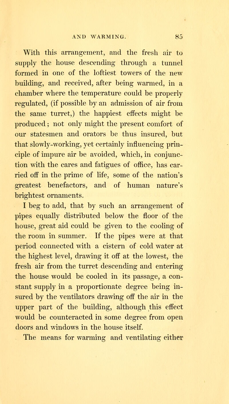 With this arrangement, and the fresh air to supply the house descending through a tunnel formed in one of the loftiest towers of the new building, and received, after being warmed, in a chamber where the temperature could be properly regulated, (if possible by an admission of air from the same turret,) the happiest effects might be produced; not only might the present comfort of our statesmen and orators be thus insured, but that slowly-working, yet certainly influencing prin- ciple of impure air be avoided, which, in conjunc- tion with the cares and fatigues of office, has car- ried off in the prime of life, some of the nation's greatest benefactors, and of human nature's brightest ornaments. I beg to add, that by such an arrangement of pipes equally distributed below the floor of the house, great aid could be given to the cooling of the room in summer. If the pipes were at that period connected with a cistern of cold water at the highest level, drawing it off at the lowest, the fresh air from the turret descending and entering the house would be cooled in its passage, a con- stant supply in a proportionate degree being in- sured by the ventilators drawing off the air in the upper part of the building, although this effect would be counteracted in some degree from open doors and windows in the house itself. The means for warming and ventilating either